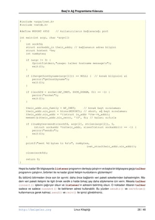 Beej’in Ag Programlama Kılavuzu
                                              ˘


#include <arpa/inet.h>
#include <netdb.h>

#define MYPORT 4950             // kullanıcıların ba˘lanaca˘ı port
                                                    g      g

int main(int argc, char *argv[])
{
    int sockfd;
    struct sockaddr_in their_addr; // ba˘lananın adres bilgisi
                                        g
    struct hostent *he;
    int numbytes;

      if (argc != 3) {
          fprintf(stderr,"usage: talker hostname messagen");
          exit(1);
      }

      if ((he=gethostbyname(argv[1])) == NULL) {                  // konak bilgisini al
          perror("gethostbyname");
          exit(1);
      }

      if ((sockfd = socket(AF_INET, SOCK_DGRAM, 0)) == –1) {
          perror("socket");
          exit(1);
      }

      their_addr.sin_family = AF_INET;     // konak bayt sıralaması
      their_addr.sin_port = htons(MYPORT); // short, a˘ bayt sıralaması
                                                      g
      their_addr.sin_addr = *((struct in_addr *)he–>h_addr);
      memset(&(their_addr.sin_zero), ’0’, 8); // kalanı sıfırla

      if ((numbytes=sendto(sockfd, argv[2], strlen(argv[2]), 0,
           (struct sockaddr *)&their_addr, sizeof(struct sockaddr))) == –1) {
          perror("sendto");
          exit(1);
      }

      printf("sent %d bytes to %sn", numbytes,
                                             inet_ntoa(their_addr.sin_addr));

      close(sockfd);

      return 0;
}

Hepsi bu kadar! Bir bilgisayarda listener programını derleyip çalı¸ tırın ve ba¸ ka bir bilgisayara geçip talker
                                                                           s         s
programını çalı¸ tırın, birbirleri ile ne kadar güzel ileti¸ im kurduklarını gözlemleyin!
               s                                           s

Bu bölümü bitirmeden önce son bir ayrıntı: daha önce baglantılı veri paketi soketlerinden bahsetmi¸ tim. Ma-
                                                                ˘                                      s
dem veri paketi ileti¸ imi ile ilgili örnek verdik o halde birkaç sey daha söylememe izin verin. Mesela talker
                     s                                            ¸
connect() i¸ levini çagırıyor olsun ve listener’ın adresini belirtmi¸ olsun. O noktadan itibaren talker
              s            ˘                                                s
sadece ve sadece connect() ile belirlenen adresi kullanabilir. Bu yüzden sendto() ve recvfrom()
kullanmanıza gerek kalmaz; send() ve recv() ile i¸ inizi görebilirsiniz.
                                                           s




http://belgeler.org                             Linux Kitaplıgı
                                                             ˘                                          28 / 48
 