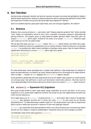 Beej’in Ag Programlama Kılavuzu
                                                  ˘



6. ˙leri Teknikler
   I
   Aslında burada anlatacagım teknikler çok fazla ileri sayılmaz ama gene de simdiye dek gördügümüz bilgilerin
                             ˘                                                  ¸               ˘
   ötesinde seyler gerektiriyorlar. Dogrusunu söylemek gerekirse zaten bu a¸ amaya dek geldiyseniz kendizi UNIX
            ¸                         ˘                                     s
   Ag Programlama Temelleri konusunda ciddi olarak bilgili kabul edebilirsiniz! Tebrikler!
     ˘

   Simdi sıra soketlerle ilgili bazı garip seyleri ögrenmede, cesur yeni dünyaya ho¸ geldiniz. Alın bakalım!
   ¸                                       ¸        ˘                              s


   6.1. Bloklama
   Bloklama. Bunu duymu¸ olmalısınız –– peki anlamı nedir? Kabaca söylemek gerekirse "blok" (block) sözcügü
                            s                                                                                ˘
   "uyku" (sleep) için kullandıgımız teknik bir terim. Bunu, yukarıdaki listener programını çalı¸ tırdıgınızda
                                 ˘                                                                  s   ˘
   görmü¸ olmalısınız. Yani program çalı¸ ır ve orada öylece bir paketin gelmesini bekler. Olup biten sudur: Bu
          s                                 s                                                         ¸
   program recvfrom() i¸ levini çagırır, ortalıkta bir veri yoktur ve bu yüzden recvfrom() "bloklama" yapar
                              s         ˘
   (yani orada uyur) ta ki bir veri gelene kadar.

   Pek çok i¸ lev blok yapar, yani uyur. accept() bloklar. Tüm recv() i¸ levleri bloklar, yani bekler. Bunu yapa-
             s                                                              s
   bilmelerinin sebebi ise onlara bunu yapabilmeleri için izin verilmi¸ olmasıdır. Soket tanımlayıcısını ilk a¸ amada
                                                                      s                                       s
   socket() ile yarattıgınızda, i¸ letim sistemi çekirdegi onu bloklayan olarak ayarlar. Eger bir soketin bloklama
                          ˘         s                    ˘                                   ˘
   yapabilmesini istemiyorsanız o zaman fcntl() i¸ levini çagırmanız gerekir:
                                                      s          ˘
   #include <unistd.h>
   #include <fcntl.h>
   .
   .
   sockfd = socket(AF_INET, SOCK_STREAM, 0);
   fcntl(sockfd, F_SETFL, O_NONBLOCK);
   .
   .

   Bir soketi bloklamayan olarak ayarladıgınızda o soketten bilgi alabilirsiniz. Eger bloklamayan bir soketten bir
                                          ˘                                       ˘
   seyler okumaya kalkarsanız ve orada bir veri yoksa, bloklama yapmasına izin verilmedigi için bir deger döndüre-
   ¸                                                                                      ˘           ˘
   cektir, bu deger –1 olacaktır ve errno degi¸ keni de EWOULDBLOCK degerini alacaktır.
                ˘                           ˘s                              ˘

   Ancak genelde bu sekilde bilgi edinmeye çalı¸ mak pek de iyi bir ﬁkir degildir. Eger programınızı sürekli soketten
                      ¸                         s                           ˘       ˘
   veri okumaya çalı¸ ır hale getirirseniz o zaman çok fazla i¸ lemci zamanından çalarsınız. Okunmak üzere bir
                     s                                         s
   verinin gelip gelmedigini kontrol etmenin daha sık bir yöntemi vardır ve bu yöntem select() i¸ levini temel alır.
                        ˘                         ¸                                                 s


   6.2. select() –– Eszamanlı G/Ç Çogullama
                     ¸              ˘
   Biraz garip olmakla birlikte bu i¸ levin epey faydalı oldugu söylenebilir. Su durumu ele alalım: siz bir sunucu
                                    s                        ˘                ¸
   programsınız ve bir yandan gelen baglantıları dinlerken öte yandan da açık olan baglantılardan akmakta olan
                                           ˘                                            ˘
   verileri okumak istiyorsunuz.

   Sorun degil, diyorsunuz, bir accept() ve birkaç tane de recv() i¸ imizi görür. Agır ol dostum! Ya çagırdıgın
             ˘                                                          s             ˘                   ˘   ˘
   accept() i¸ levi bloklayan durumda ise? O zaman aynı anda recv() ile nasıl oluyor da veri okumayı
                 s
   dü¸ ünebiliyorsun? "O halde bloklamayan soketleri kullanırım!" Hiç yakı¸ tıramadım senin gibi bir programcıya!
      s                                                                   s
   ˙slemci zamanını deliler gibi harcamak mı istiyorsun? E peki nasıl yapacagız öyleyse?
   I¸                                                                         ˘

   select() aynı anda birden fazla soketi gözetleme imkânı sunar. Bununla kalmaz aynı zamanda hangi soketin
   okumak için hazır oldugunu, hangisine yazabileceginiz, hangisinde istisnai durumlar olu¸ tugunu da söyler.
                         ˘                         ˘                                      s ˘

   Laf kalabalıgını kesip hemen i¸ leve geçiyorum, select():
               ˘                 s
   #include <sys/time.h>
   #include <sys/types.h>


   http://belgeler.org                              Linux Kitaplıgı
                                                                 ˘                                             29 / 48
 
