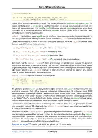 Beej’in Ag Programlama Kılavuzu
                                                ˘


#include <unistd.h>

int select(int numfds, fd_set *readfds, fd_set *writefds,
           fd_set *exceptfds, struct timeval *timeout);

Bu i¸ lev dosya tanımlayıcı kümelerini gözlemler. Özel olarak ilgilendikleri ise readfds, writefds ve exceptfds’dir.
    s
Mesela standart girdiden ve sockfd gibi bir soket tanımlayıcıdan veri okuyup okuyamayacagınızı merak ediy-
                                                                                                 ˘
orsanız tek yapmanız gereken 0 ve sockfd’yi readfds kümesine eklemek. numfds parametresi azami dosya
tanımlayıcı artı bir olarak ayarlanmalıdır. Bu örnekte sockfd+1 olmalıdır. Çünkü açıktır ki yukarıdaki deger    ˘
standart girdiden (0) daha büyük olacaktır.

select() çalı¸ tırıldıktan sonra readfds seçmi¸ oldugunuz dosya tanımlayıcılardan hangisinin okumak için
                s                               s      ˘
hazır oldugunu yansıtacak sekilde güncellenir. Bunları a¸ agıdaki FD_ISSET() makrosu ile test edebilirsiniz.
          ˘                ¸                            s ˘

Daha fazla ilerlemeden bu kümeler ile nasıl ba¸ a çıkacagınızı anlatayım. Her küme fd_set türündedir. Bu tür
                                                 s      ˘
üzerinde a¸ agıdaki makroları kullanabilirsiniz:
          s ˘

  •   FD_ZERO(fd_set *set) –– dosya tanımlayıcı kümesini temizler.

  •   FD_SET(int fd, fd_set *set) –– kümeye fd’yi ekler.

  •   FD_CLR(int fd, fd_set *set) –– fd’yi kümeden çıkarır.

  •   FD_ISSET(int fd, fd_set *set) –– fd’ni küme içinde olup olmadıgına bakar.
                                                                    ˘

Son olarak, nedir bu struct timeval? Bazen birilerinin size veri göndermesini sonsuza dek beklemek
istemezsiniz. Belki de her 96 saniyede bir ekrana "Hala çalı¸ ıyor..." mesajı basmak istersiniz (program o esnada
                                                            s
bir sey yapmıyor olsa bile). Bu zaman yapısı sizin bir sonlandırma süresi ("timeout period") belirlemenizi saglar.
    ¸                                                                                                         ˘
Eger bu süre geçildi ise ve select() hala hazır bir dosya tanımlayıcı bulamadı ise o zaman i¸ lev (select)
  ˘                                                                                                    s
döner ve böylece de siz de i¸ inize devam edebilirsiniz.
                              s

struct timeval yapısının elemanları a¸ agıdaki gibidir:
                                     s ˘
struct timeval {
    int tv_sec;              // seconds
    int tv_usec;             // microseconds
};

Tek yapmanız gereken tv_sec’i kaç saniye beklenecegine ayarlamak ve tv_usec’i de kaç mikrosaniye bek-
                                                        ˘
lenecegine ayarlamak. Evet, dogru okudunuz, mikrosaniye, milisaniye degil. Bir milisaniye içinde 1,000
        ˘                          ˘                                              ˘
mikrosaniye vardır ve bir saniye içinde de 1,000 milisaniye vardır. Yani bir saniye içinde 1,000,000 mikrosaniye
vardır. Tamam da neden "usec"? Buradaki "u" harﬁnin Yunan alfabesindeki Mü harﬁne benzedigi dü¸ ünülmü¸ tür
                                                                                                ˘    s      s
ve bu yüzden "mikro"yu temsilen kullanılmı¸ tır. Bunlara ek olarak i¸ lev döndügünde timeout ne kadar zaman
                                            s                        s            ˘
kaldıgını gösterecek sekilde güncellenmi¸ olabilir. Bu hangi tür UNIX kullandıgınıza baglıdır.
     ˘               ¸                    s                                     ˘         ˘

Vay canına! Mikrosaniye hassasiyetinde bir zamanlayıcımız var! Gene de siz buna çok güvenmeyin. Standart
Unix zamandilimi yakla¸ ık 100 milisaniyedir, yani struct timeval yapısını nasıl ayarlarsanız ayarlayın en
                      s
az bu kadar beklemek durumunda kalabilirsiniz.

Meraklısına not: Eger struct timeval yapısındaki degi¸ keninizin alanlarınız 0 yaparsanız, select()
                    ˘                                       ˘s
i¸ levi anında sonlanacak ve böyle kümenizin içindeki tüm dosya tanımlayıcıları taramı¸ olacaktır. Eger timeout
 s                                                                                    s             ˘
parametresini NULL yaparsanız bu sefer de i¸ lev asla zaman a¸ ımına ugramayacak ve ilk dosya tanımlayıcı
                                               s                 s       ˘
hazır olana dek bekleyecektir. Son olarak: Eger belli bir küme için beklemek sorun te¸ kil etmiyorsa o zaman
                                              ˘                                         s
select() i¸ levini çagırırken onu NULL olarak ayarlayabilirsiniz.
               s       ˘

A¸ agıdaki kod parçası (B23) standart girdiden bir veri gelmesi için 2.5 saniye bekler:
 s ˘



http://belgeler.org                               Linux Kitaplıgı
                                                               ˘                                            30 / 48
 