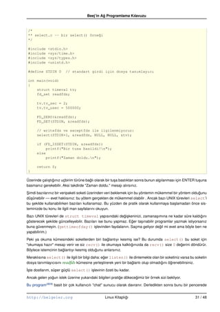 Beej’in Ag Programlama Kılavuzu
                                               ˘


/*
** select.c –– bir select() örne˘i
                                g
*/

#include     <stdio.h>
#include     <sys/time.h>
#include     <sys/types.h>
#include     <unistd.h>

#define STDIN 0         // standart girdi için dosya tanımlayıcı

int main(void)
{
    struct timeval tv;
    fd_set readfds;

      tv.tv_sec = 2;
      tv.tv_usec = 500000;

      FD_ZERO(&readfds);
      FD_SET(STDIN, &readfds);

      // writefds ve exceptfds ile ilgilenmiyoruz:
      select(STDIN+1, &readfds, NULL, NULL, &tv);

      if (FD_ISSET(STDIN, &readfds))
          printf("Bir tusa basildi!n");
      else
          printf("Zaman doldu.n");

      return 0;
}

Üzerinde çalı¸ tıgınız uçbirim türüne baglı olarak bir tu¸ a bastıktan sonra bunun algılanması için ENTER tu¸ una
             s ˘                        ˘                s                                                  s
basmanız gerekebilir. Aksi takdirde "Zaman doldu." mesajı alırsınız.

Simdi bazılarınız bir veripaketi soketi üzerinden veri beklemek için bu yöntemin mükemmel bir yöntem oldugunu
 ¸                                                                                                       ˘
dü¸ ünebilir –– evet haklısınız: bu yötem gerçekten de mükemmel olabilir . Ancak bazı UNIX türevleri select’i
   s
bu sekilde kullanabilirken bazıları kullanamaz. Bu yüzden de pratik olarak kullanmaya ba¸ lamadan önce sis-
    ¸                                                                                     s
teminizde bu konu ile ilgili man sayfalarını okuyun.

Bazı UNIX türevleri de struct timeval yapısındaki degi¸ keninizi, zamana¸ ımına ne kadar süre kaldıgını
                                                           ˘s                    s                         ˘
gösterecek sekilde güncelleyebilir. Bazıları ise bunu yapmaz. Eger ta¸ ınabilir programlar yazmak istiyorsanız
             ¸                                                 ˘     s
buna güvenmeyin. (gettimeofday() i¸ levinden faydalanın. Saçma geliyor degil mi evet ama böyle ben ne
                                          s                                        ˘
yapabilirim.)

Peki ya okuma kümesindeki soketlerden biri baglantıyı kesmi¸ ise? Bu durumda select() bu soket için
                                                ˘           s
"okumaya hazır" mesajı verir ve siz recv() ile okumaya kalktıgınızda da recv() size 0 degerini döndürür.
                                                             ˘                          ˘
Böylece istemcinin baglantıyı kesmi¸ oldugunu anlarsınız.
                     ˘             s     ˘

Meraklısına select() ile ilgili bir bilgi daha: eger listen() ile dinlemekte olan bir soketiniz varsa bu soketin
                                                 ˘
dosya tanımlayıcısını readfds kümesine yerle¸ tirerek yeni bir baglantı olup olmadıgını ögrenebilirsiniz.
                                                s                ˘                 ˘     ˘
˙ste dostlarım, süper güçlü select() i¸ levinin özeti bu kadar.
I¸                                    s

Ancak gelen yogun istek üzerine yukarıdaki bilgileri pratige dökecegimiz bir örnek sizi bekliyor.
              ˘                                           ˘        ˘

Bu program(B24) basit bir çok kullanıcılı "chat" sunucu olarak davranır. Derledikten sonra bunu bir pencerede


http://belgeler.org                              Linux Kitaplıgı
                                                              ˘                                          31 / 48
 