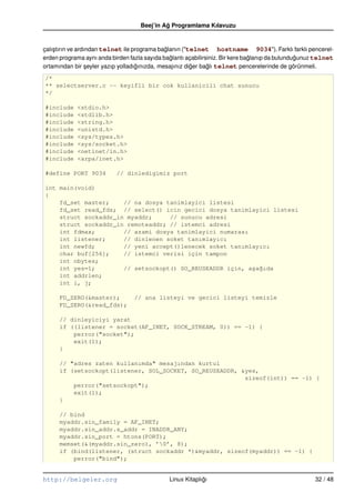 Beej’in Ag Programlama Kılavuzu
                                             ˘


çalı¸ tırın ve ardından telnet ile programa baglanın ("telnet hostname 9034"). Farklı farklı pencerel-
    s                                         ˘
erden programa aynı anda birden fazla sayıda baglantı açabilirsiniz. Bir kere baglanıp da bulundugunuz telnet
                                                ˘                               ˘                ˘
ortamından bir seyler yazıp yolladıgınızda, mesajınız diger baglı telnet pencerelerinde de görünmeli.
                   ¸                ˘                   ˘      ˘
/*
** selectserver.c –– keyifli bir cok kullanicili chat sunucu
*/

#include    <stdio.h>
#include    <stdlib.h>
#include    <string.h>
#include    <unistd.h>
#include    <sys/types.h>
#include    <sys/socket.h>
#include    <netinet/in.h>
#include    <arpa/inet.h>

#define PORT 9034          // dinledigimiz port

int main(void)
{
    fd_set master;    // na dosya tanimlayici listesi
    fd_set read_fds; // select() icin gecici dosya tanimlayici listesi
    struct sockaddr_in myaddr;     // sunucu adresi
    struct sockaddr_in remoteaddr; // istemci adresi
    int fdmax;        // azami dosya tanimlayici numarası
    int listener;     // dinlenen soket tanımlayıcı
    int newfd;        // yeni accept()lenecek soket tanımlayıcı
    char buf[256];    // istemci verisi için tampon
    int nbytes;
    int yes=1;        // setsockopt() SO_REUSEADDR için, a¸a˘ıda
                                                          s g
    int addrlen;
    int i, j;

      FD_ZERO(&master);           // ana listeyi ve gecici listeyi temizle
      FD_ZERO(&read_fds);

      // dinleyiciyi yarat
      if ((listener = socket(AF_INET, SOCK_STREAM, 0)) == –1) {
          perror("socket");
          exit(1);
      }

      // "adres zaten kullanımda" mesajından kurtul
      if (setsockopt(listener, SOL_SOCKET, SO_REUSEADDR, &yes,
                                                          sizeof(int)) == –1) {
          perror("setsockopt");
          exit(1);
      }

      // bind
      myaddr.sin_family = AF_INET;
      myaddr.sin_addr.s_addr = INADDR_ANY;
      myaddr.sin_port = htons(PORT);
      memset(&(myaddr.sin_zero), ’0’, 8);
      if (bind(listener, (struct sockaddr *)&myaddr, sizeof(myaddr)) == –1) {
          perror("bind");


http://belgeler.org                            Linux Kitaplıgı
                                                            ˘                                         32 / 48
 