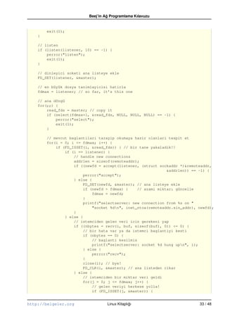 Beej’in Ag Programlama Kılavuzu
                                    ˘


        exit(1);
    }

    // listen
    if (listen(listener, 10) == –1) {
        perror("listen");
        exit(1);
    }

    // dinleyici soketi ana listeye ekle
    FD_SET(listener, &master);

    // en büyük dosya tanimlayicisi hatirla
    fdmax = listener; // so far, it’s this one

    // ana döngü
    for(;;) {
        read_fds = master; // copy it
        if (select(fdmax+1, &read_fds, NULL, NULL, NULL) == –1) {
            perror("select");
            exit(1);
        }

        // mevcut baglantilari tarayip okumaya hazir olanlari tespit et
        for(i = 0; i <= fdmax; i++) {
            if (FD_ISSET(i, &read_fds)) { // bir tane yakaladik!!
                if (i == listener) {
                    // handle new connections
                    addrlen = sizeof(remoteaddr);
                    if ((newfd = accept(listener, (struct sockaddr *)&remoteaddr,
                                                               &addrlen)) == –1) {
                         perror("accept");
                    } else {
                         FD_SET(newfd, &master); // ana listeye ekle
                         if (newfd > fdmax) {     // azami miktarı güncelle
                             fdmax = newfd;
                         }
                         printf("selectserver: new connection from %s on "
                             "socket %dn", inet_ntoa(remoteaddr.sin_addr), newfd);
                    }
                } else {
                    // istemciden gelen veri icin gerekeni yap
                    if ((nbytes = recv(i, buf, sizeof(buf), 0)) <= 0) {
                         // bir hata var ya da istemci baglantiyi kesti
                         if (nbytes == 0) {
                             // baglanti kesilmis
                             printf("selectserver: socket %d hung upn", i);
                         } else {
                             perror("recv");
                         }
                         close(i); // bye!
                         FD_CLR(i, &master); // ana listeden cikar
                    } else {
                         // istemciden bir miktar veri geldi
                         for(j = 0; j <= fdmax; j++) {
                             // gelen veriyi herkese yolla!
                             if (FD_ISSET(j, &master)) {


http://belgeler.org                 Linux Kitaplıgı
                                                 ˘                          33 / 48
 