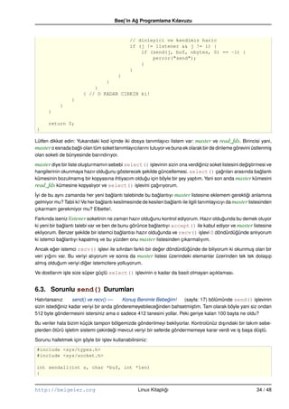 Beej’in Ag Programlama Kılavuzu
                                                 ˘


                                                // dinleyici ve kendimiz haric
                                                if (j != listener && j != i) {
                                                    if (send(j, buf, nbytes, 0) == –1) {
                                                        perror("send");
                                                    }
                                                }
                                          }
                                    }
                            }
                        } // O KADAR CIRKIN ki!
                  }
            }
      }

      return 0;
 }

Lütfen dikkat edin: Yukarıdaki kod içinde iki dosya tanımlayıcı listem var: master ve read_fds. Birincisi yani,
master o esnada baglı olan tüm soket tanımlayıcılarını tutuyor ve buna ek olarak bir de dinleme görevini üstlenmi¸
                    ˘                                                                                            s
olan soketi de bünyesinde barındırıyor.

master diye bir liste olu¸ turmamın sebebi select() i¸ levinin sizin ona verdiginiz soket listesini degi¸ tirmesi ve
                         s                           s                        ˘                       ˘s
hangilerinin okunmaya hazır oldugunu gösterecek sekilde güncellemesi. select() çagrıları arasında baglantı
                                ˘               ¸                                      ˘               ˘
kümesinin bozulmamı¸ bir kopyasına ihtiyacım oldugu için böyle bir sey yaptım. Yani son anda master kümesini
                    s                             ˘                ¸
read_fds kümesine kopyalıyor ve select() i¸ levini çagırıyorum.
                                             s         ˘
˙yi de bu aynı zamanda her yeni baglantı talebinde bu baglantıyı master listesine eklemem gerektigi anlamına
I                                    ˘                     ˘                                              ˘
gelmiyor mu? Tabii ki! Ve her baglantı kesilmesinde de kesilen baglantı ile ilgili tanımlayıcıyı da master listesinden
                                ˘                                ˘
çıkarmam gerekmiyor mu? Elbette!.

Farkında iseniz listener soketinin ne zaman hazır oldugunu kontrol ediyorum. Hazır oldugunda bu demek oluyor
                                                        ˘                               ˘
ki yeni bir baglantı talebi var ve ben de bunu görünce baglantıyı accept() ile kabul ediyor ve master listesine
              ˘                                           ˘
ekliyorum. Benzer sekilde bir istemci baglantısı hazır oldugunda ve recv() i¸ levi 0 döndürdügünde anlıyorum
                     ¸                     ˘                ˘                s                ˘
ki istemci baglantıyı kapatmı¸ ve bu yüzden onu master listesinden çıkarmalıyım.
              ˘                 s

Ancak eger istemci recv() i¸ levi ile sıfırdan farklı bir deger döndürdügünde de biliyorum ki okunmu¸ olan bir
         ˘                      s                           ˘           ˘                           s
veri yıgını var. Bu veriyi alıyorum ve sonra da master listesi üzerindeki elemanlar üzerinden tek tek dola¸ ıp
       ˘                                                                                                  s
almı¸ oldugum veriyi diger istemcilere yolluyorum.
     s      ˘            ˘

Ve dostlarım i¸ te size süper güçlü select() i¸ levinin o kadar da basit olmayan açıklaması.
              s                               s


6.3. Sorunlu send() Durumları
Hatırlarsanız      send() ve recv() ––     Konu¸ Benimle Bebegim!
                                               s              ˘      (sayfa: 17) bölümünde send() i¸ levinin
                                                                                                       s
sizin istediginiz kadar veriyi bir anda gönderemeyebileceginden bahsetmi¸ tim. Tam olarak böyle yani siz ondan
            ˘                                            ˘              s
512 byte göndermesini istersiniz ama o sadece 412 tanesini yollar. Peki geriye kalan 100 bayta ne oldu?

Bu veriler hala bizim küçük tampon bölgemizde gönderilmeyi bekliyorlar. Kontrolünüz dı¸ ındaki bir takım sebe-
                                                                                       s
plerden ötürü i¸ letim sistemi çekirdegi mevcut veriyi bir seferde göndermemeye karar verdi ve i¸ ba¸ a dü¸ tü.
               s                      ˘                                                         s s       s

Sorunu halletmek için söyle bir i¸ lev kullanabilirsiniz:
                      ¸          s
 #include <sys/types.h>
 #include <sys/socket.h>

 int sendall(int s, char *buf, int *len)
 {


http://belgeler.org                                 Linux Kitaplıgı
                                                                 ˘                                            34 / 48
 
