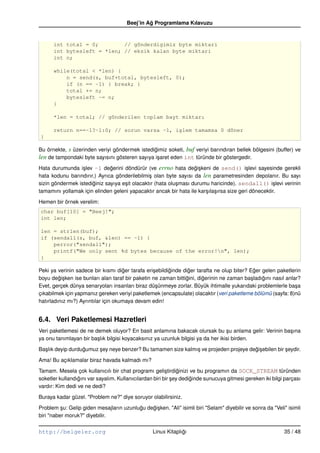 Beej’in Ag Programlama Kılavuzu
                                                ˘


      int total = 0;        // gönderdigimiz byte miktari
      int bytesleft = *len; // eksik kalan byte miktari
      int n;

      while(total < *len) {
          n = send(s, buf+total, bytesleft, 0);
          if (n == –1) { break; }
          total += n;
          bytesleft –= n;
      }

      *len = total; // gönderilen toplam bayt miktarı

      return n==–1?–1:0; // sorun varsa –1, i¸lem tamamsa 0 döner
                                             s
}

Bu örnekte, s üzerinden veriyi göndermek istedigimiz soketi, buf veriyi barındıran bellek bölgesini (buffer) ve
                                                ˘
len de tampondaki byte sayısını gösteren sayıya i¸ aret eden int türünde bir göstergedir.
                                                  s

Hata durumunda i¸ lev –1 degerini döndürür (ve errno hata degi¸ keni de send() i¸ levi sayesinde gerekli
                  s           ˘                                     ˘s                     s
hata kodunu barındırır.) Ayrıca gönderilebilmi¸ olan byte sayısı da len parametresinden depolanır. Bu sayı
                                                s
sizin göndermek istediginiz sayıya e¸ it olacaktır (hata olu¸ ması durumu haricinde). sendall() i¸ levi verinin
                      ˘             s                       s                                         s
tamamını yollamak için elinden geleni yapacaktır ancak bir hata ile kar¸ ıla¸ ırsa size geri dönecektir.
                                                                        s s

Hemen bir örnek verelim:
char buf[10] = "Beej!";
int len;

len = strlen(buf);
if (sendall(s, buf, &len) == –1) {
    perror("sendall");
    printf("We only sent %d bytes because of the error!n", len);
}

Peki ya verinin sadece bir kısmı diger tarafa eri¸ ebildiginde diger tarafta ne olup biter? Eger gelen paketlerin
                                     ˘            s      ˘       ˘                           ˘
boyu degi¸ ken ise bunları alan taraf bir paketin ne zaman bittigini, digerinin ne zaman ba¸ ladıgını nasıl anlar?
         ˘s                                                     ˘       ˘                   s    ˘
Evet, gerçek dünya senaryoları insanları biraz dü¸ ünmeye zorlar. Büyük ihtimalle yukarıdaki problemlerle ba¸ a
                                                   s                                                            s
çıkabilmek için yapmanız gereken veriyi paketlemek (encapsulate) olacaktır (veri paketleme bölümü (sayfa: 8)nü
hatırladınız mı?) Ayrıntılar için okumaya devam edin!


6.4. Veri Paketlemesi Hazretleri
Veri paketlemesi de ne demek oluyor? En basit anlamına bakacak olursak bu su anlama gelir: Verinin ba¸ ına
                                                                                   ¸                 s
ya onu tanımlayan bir ba¸ lık bilgisi koyacaksınız ya uzunluk bilgisi ya da her ikisi birden.
                        s

Ba¸ lık deyip durdugumuz sey neye benzer? Bu tamamen size kalmı¸ ve projeden projeye degi¸ ebilen bir seydir.
  s                ˘     ¸                                     s                       ˘s             ¸

Ama! Bu açıklamalar biraz havada kalmadı mı?

Tamam. Mesela çok kullanıcılı bir chat programı geli¸ tirdiginizi ve bu programın da SOCK_STREAM türünden
                                                         s     ˘
soketler kullandıgını var sayalım. Kullanıcılardan biri bir sey dediginde sunucuya gitmesi gereken iki bilgi parçası
                 ˘                                          ¸       ˘
vardır: Kim dedi ve ne dedi?

Buraya kadar güzel. "Problem ne?" diye soruyor olabilirsiniz.

Problem su: Gelip giden mesajların uzunlugu degi¸ ken. "Ali" isimli biri "Selam" diyebilir ve sonra da "Veli" isimli
          ¸                              ˘    ˘s
biri "naber moruk?" diyebilir.


http://belgeler.org                               Linux Kitaplıgı
                                                               ˘                                            35 / 48
 