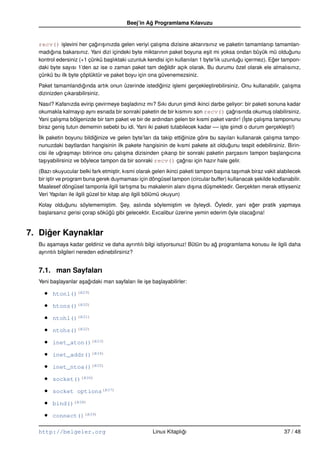 Beej’in Ag Programlama Kılavuzu
                                                    ˘


  recv() i¸ levini her çagırı¸ ınızda gelen veriyi çalı¸ ma dizisine aktarırsınız ve paketin tamamlanıp tamamlan-
          s              ˘ s                           s
  madıgına bakarsınız. Yani dizi içindeki byte miktarının paket boyuna e¸ it mi yoksa ondan büyük mü oldugunu
       ˘                                                                     s                                  ˘
  kontrol edersiniz (+1 çünkü ba¸ lıktaki uzunluk kendisi için kullanılan 1 byte’lık uzunlugu içermez). Eger tampon-
                                 s                                                         ˘             ˘
  daki byte sayısı 1’den az ise o zaman paket tam degildir açık olarak. Bu durumu özel olarak ele almalısınız,
                                                         ˘
  çünkü bu ilk byte çöplüktür ve paket boyu için ona güvenemezsiniz.
  Paket tamamlandıgında artık onun üzerinde istediginiz i¸ lemi gerçekle¸ tirebilirsiniz. Onu kullanabilir, çalı¸ ma
                     ˘                            ˘      s              s                                       s
  dizinizden çıkarabilirsiniz.
  Nasıl? Kafanızda evirip çevirmeye ba¸ ladınız mı? Sıkı durun simdi ikinci darbe geliyor: bir paketi sonuna kadar
                                       s                         ¸
  okumakla kalmayıp aynı esnada bir sonraki paketin de bir kısmını son recv() çagrısında okumu¸ olabilirsiniz.
                                                                                       ˘                s
           s                                                                                ˙ste çalı¸ ma tamponunu
  Yani çalı¸ ma bölgenizde bir tam paket ve bir de ardından gelen bir kısmi paket vardır! (I ¸       s
  biraz geni¸ tutun dememin sebebi bu idi. Yani iki paketi tutabilecek kadar –– i¸ te simdi o durum gerçekle¸ ti!)
             s                                                                   s ¸                          s
  ˙lk paketin boyunu bildiginize ve gelen byte’ları da takip ettiginize göre bu sayıları kullanarak çalı¸ ma tampo-
  I                          ˘                                   ˘                                      s
  nunuzdaki baytlardan hangisinin ilk pakete hangisinin de kısmi pakete ait oldugunu tespit edebilirsiniz. Birin-
                                                                                     ˘
  cisi ile ugra¸ mayı bitirince onu çalı¸ ma dizisinden çıkarıp bir sonraki paketin parçasını tampon ba¸ langıcına
             ˘ s                        s                                                                 s
  ta¸ ıyabilirsiniz ve böylece tampon da bir sonraki recv() çagrısı için hazır hale gelir.
     s                                                            ˘
  (Bazı okuyucular belki fark etmi¸ tir, kısmi olarak gelen ikinci paketi tampon ba¸ ına ta¸ ımak biraz vakit alabilecek
                                       s                                           s       s
  bir i¸ tir ve program buna gerek duymaması için döngüsel tampon (circular buffer) kullanacak sekilde kodlanabilir.
       s                                                                                           ¸
  Maalesef döngüsel tamponla ilgili tartı¸ ma bu makalenin alanı dı¸ ına dü¸ mektedir. Gerçekten merak ettiyseniz
                                               s                       s       s
  Veri Yapıları ile ilgili güzel bir kitap alıp ilgili bölümü okuyun)
  Kolay oldugunu söylememi¸ tim. Sey, aslında söylemi¸ tim ve öyleydi. Öyledir, yani eger pratik yapmaya
              ˘                s     ¸                      s                                ˘
  ba¸ larsanız gerisi çorap sökügü gibi gelecektir. Excalibur üzerine yemin ederim öyle olacagına!
    s                            ˘                                                           ˘


7. Diger Kaynaklar
     ˘
  Bu a¸ amaya kadar geldiniz ve daha ayrıntılı bilgi istiyorsunuz! Bütün bu ag programlama konusu ile ilgili daha
       s                                                                     ˘
  ayrıntılı bilgileri nereden edinebilirsiniz?


  7.1. man Sayfaları
  Yeni ba¸ layanlar a¸ agıdaki man sayfaları ile i¸ e ba¸ layabilirler:
         s           s ˘                          s     s

    •   htonl()(B29)

    •   htons()(B30)

    •   ntohl()(B31)

    •   ntohs()(B32)

    •   inet_aton()(B33)

    •   inet_addr()(B34)

    •   inet_ntoa()(B35)

    •   socket()(B36)

    •   socket options(B37)

    •   bind()(B38)

    •   connect()(B39)

  http://belgeler.org                                  Linux Kitaplıgı
                                                                    ˘                                           37 / 48
 
