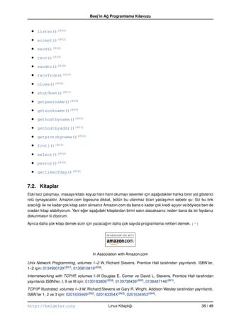 Beej’in Ag Programlama Kılavuzu
                                               ˘



  •   listen()(B40)

  •   accept()(B41)

  •   send()(B42)

  •   recv()(B43)

  •   sendto()(B44)

  •   recvfrom()(B45)

  •   close()(B46)

  •   shutdown()(B47)

  •   getpeername()(B48)

  •   getsockname()(B49)

  •   gethostbyname()(B50)

  •   gethostbyaddr()(B51)

  •   getprotobyname()(B52)

  •   fcntl()(B53)

  •   select()(B54)

  •   perror()(B55)

  •   gettimeofday()(B56)


7.2. Kitaplar
Eski tarz çalı¸ mayı, masaya kitabı koyup harıl harıl okumayı sevenler için a¸ agıdakiler harika birer yol gösterici
               s                                                             s ˘
rolü oynayacaktır. Amazon.com logosuna dikkat, bütün bu utanmaz ticari yakla¸ ımın sebebi su: Siz bu link
                                                                                    s               ¸
aracılıgı ile ne kadar çok kitap satın alırsanız Amazon.com da bana o kadar çok kredi açıyor ve böylece ben de
       ˘
oradan kitap alabiliyorum. Yani eger a¸ agıdaki kitaplardan birini satın alacaksanız neden bana da bir faydanız
                                   ˘      s ˘
dokunmasın ki diyorum.

Ayrıca daha çok kitap demek sizin için yazacagım daha çok sayıda programlama rehberi demek. ;–)
                                             ˘




                                        In Association with Amazon.com

Unix Network Programming, volumes 1–2 W. Richard Stevens. Prentice Hall tarafından yayınlandı. ISBN’ler,
1–2 için: 013490012X(B57), 0130810819(B58).

Internetworking with TCP/IP, volumes I–III Douglas E. Comer ve David L. Stevens. Prentice Hall tarafından
yayınlandı.ISBN’ler, I, II ve III için: 0130183806(B59), 0139738436(B60), 0138487146(B61).

TCP/IP Illustrated, volumes 1–3 W. Richard Stevens ve Gary R. Wright. Addison Wesley tarafından yayınlandı.
ISBN’ler 1, 2 ve 3 için: 0201633469(B62), 020163354X(B63), 0201634953(B64).

http://belgeler.org                               Linux Kitaplıgı
                                                               ˘                                            38 / 48
 