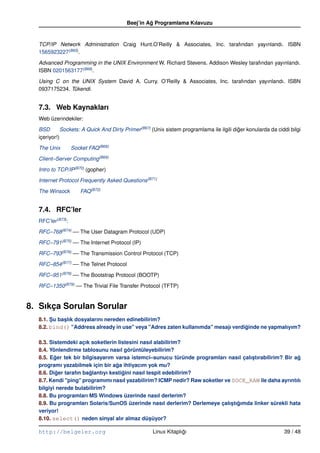 Beej’in Ag Programlama Kılavuzu
                                                  ˘


  TCP/IP Network Administration Craig Hunt.O’Reilly & Associates, Inc. tarafından yayınlandı. ISBN
  1565923227(B65).

  Advanced Programming in the UNIX Environment W. Richard Stevens. Addison Wesley tarafından yayınlandı.
  ISBN 0201563177(B66).

  Using C on the UNIX System David A. Curry. O’Reilly & Associates, Inc. tarafından yayınlandı. ISBN
  0937175234. Tükendi.


  7.3. Web Kaynakları
  Web üzerindekiler:

  BSD        Sockets: A Quick And Dirty Primer (B67) (Unix sistem programlama ile ilgili diger konularda da ciddi bilgi
                                                                                           ˘
  içeriyor!)

  The Unix        Socket FAQ (B68)

  Client–Server Computing(B69)

  Intro to TCP/IP (B70) (gopher)

  Internet Protocol Frequently Asked Questions (B71)

  The Winsock         FAQ (B72)


  7.4. RFC’ler
  RFC’ler(B73):

  RFC–768(B74) –– The User Datagram Protocol (UDP)

  RFC–791(B75) –– The Internet Protocol (IP)

  RFC–793(B76) –– The Transmission Control Protocol (TCP)

  RFC–854(B77) –– The Telnet Protocol

  RFC–951(B78) –– The Bootstrap Protocol (BOOTP)

  RFC–1350(B79) –– The Trivial File Transfer Protocol (TFTP)


8. Sıkça Sorulan Sorular
  8.1. Su baslık dosyalarını nereden edinebilirim?
       ¸    ¸
  8.2. bind() "Address already in use" veya "Adres zaten kullanımda" mesajı verdiginde ne yapmalıyım?
                                                                                 ˘

  8.3. Sistemdeki açık soketlerin listesini nasıl alabilirim?
  8.4. Yönlendirme tablosunu nasıl görüntüleyebilirim?
  8.5. Eger tek bir bilgisayarım varsa istemci–sunucu türünde programları nasıl çalıstırabilirim? Bir ag
         ˘                                                                          ¸                  ˘
  programı yazabilmek için bir aga ihtiyacım yok mu?
                                  ˘
  8.6. Diger tarafın baglantıyı kestigini nasıl tespit edebilirim?
          ˘            ˘             ˘
  8.7. Kendi "ping" programımı nasıl yazabilirim? ICMP nedir? Raw soketler ve SOCK_RAW ile daha ayrıntılı
  bilgiyi nerede bulabilirim?
  8.8. Bu programları MS Windows üzerinde nasıl derlerim?
  8.9. Bu programları Solaris/SunOS üzerinde nasıl derlerim? Derlemeye çalıstıgımda linker sürekli hata
                                                                              ¸ ˘
  veriyor!
  8.10. select() neden sinyal alır almaz düsüyor?¸

  http://belgeler.org                               Linux Kitaplıgı
                                                                 ˘                                             39 / 48
 