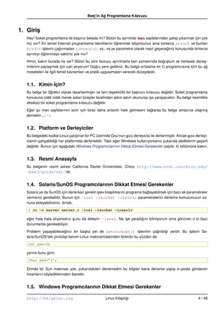 Beej’in Ag Programlama Kılavuzu
                                                  ˘



1. Giris
       ¸
   Hey! Soket programlama ile ba¸ ınız belada mı? Bütün bu ayrıntılar man sayfalarından çekip çıkarmak için çok
                                  s
   mu zor? En temel Internet programlama tekniklerini ögrenmek istiyorsunuz ama tonlarca struct ve bunları
                                                       ˘
   bind() i¸ levini çagırmadan connect(), vs., vs.ye parametre olarak nasıl geçeceginiz konusunda binlerce
              s       ˘                                                               ˘
   ayrıntıyı ögrenmeye vaktiniz yok mu?
              ˘
   Hmm, bakın burada ne var? Bütün bu sinir bozucu ayrıntılarla ben zamanında bogu¸ tum ve herkesle deney-
                                                                                     ˘ s
   imlerimi payla¸ mak için can atıyorum! Dogru yere geldiniz. Bu belge ortalama bir C programcısına tüm bu ag
                  s                             ˘                                                            ˘
   meseleleri ile ilgili temel kavramları ve pratik uygulamaları verecek düzeydedir.


   1.1. Kimin ˙çin?
              I
   Bu belge bir ögretici olarak tasarlanmı¸ tır ve tam te¸ ekküllü bir ba¸ vuru kılavuzu degildir. Soket programlama
                  ˘                       s              s               s                 ˘
   konusuna ciddi ciddi merak salan bireyler tarafından adım adım okunursa i¸ e yarayacaktır. Bu belge kesinlikle
                                                                                   s
   eksiksiz bir soket programlama kılavuzu degildir.
                                                 ˘
   Eger su man sayfalarının sizin için biraz daha anlamlı hale gelmesini saglarsa bu belge amacına ula¸ mı¸
    ˘   ¸                                                                  ˘                          s s
   demektir...:–)


   1.2. Platform ve Derleyiciler
   Bu belgedeki kodlar Linux çalı¸ tıran bir PC üzerinde Gnu’nun gcc derleyicisi ile derlenmi¸ tir. Ancak gcc derleyi-
                                     s                                                       s
   cisinin çalı¸ abildigi her platformda derlenebilir. Tabii eger Windows kullanıyorsanız yukarıda dediklerim geçerli
               s       ˘                                      ˘
   degildir. Bunun için a¸ agıdaki Windows Programcılarının Dikkat Etmesi Gerekenler (sayfa: 4) bölümüne bakın.
      ˘                    s ˘


   1.3. Resmi Anasayfa
   Bu belgenin resmi adresi California Devlet Üniversitesi, Chico, http://www.ecst.csuchico.edu/
   ~beej/guide/net/’dir.


   1.4. Solaris/SunOS Programcılarının Dikkat Etmesi Gerekenler
   Solaris ya da SunOS için derlerken gerekli i¸ lev kitaplıklarını programa baglayabilmek için bazı ek parametreler
                                               s                               ˘
   vermeniz gerekebilir. Bunun için –lnsl –lsocket –lresolv parametrelerini derleme komutunuzun so-
   nuna ekleyebilirsiniz, örnek:
   $ cc –o server server.c –lnsl –lsocket –lresolv

   eger hala hata alıyorsanız sunu da ekleyin: –lxnet. Ne i¸ e yaradıgını bilmiyorum ama görünen o ki bazı
    ˘                         ¸                            s         ˘
   durumlarda gerekebiliyor.
   Problem ya¸ ayabileceginiz bir ba¸ ka yer de setsockopt() i¸ levinin çagrıldıgı yerdir. Bu i¸ levin So-
              s            ˘           s                              s         ˘ ˘            s
   laris/SunOS’taki prototipi benim Linux makinamdakinden farklıdır bu yüzden de:
   int yes=1;

   yerine bunu girin:
   char yes=’1’;

   Elimde bir Sun makinası yok, yukarıdakileri denemedim bu bilgiler bana deneme yapıp e–posta gönderen
   insanların söylediklerinden ibarettir.


   1.5. Windows Programcılarının Dikkat Etmesi Gerekenler

   http://belgeler.org                               Linux Kitaplıgı
                                                                  ˘                                             4 / 48
 