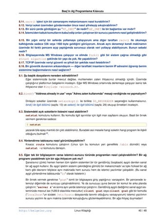 Beej’in Ag Programlama Kılavuzu
                                                 ˘


8.11. recv() islevi için bir zamanasımı mekanizmasını nasıl kurabilirim?
                ¸                   ¸
8.12. Veriyi soket üzerinden göndermeden önce nasıl sifreleyip sıkıstırabilirim?
                                                        ¸              ¸
8.13. Bir sürü yerde gördügüm su "PF_INET" de nedir? AF_INET ile bir baglantısı var mıdır?
                           ˘    ¸                                              ˘
8.14. ˙stemciden kabuk komutlarını kabul edip onları çalıstıran bir sunucu yazılımını nasıl gelistirebilirim?
      I                                                   ¸                                     ¸

8.15. Bir yıgın veriyi bir seferde yollamaya çalısıyorum ama diger taraftan recv() ile okumaya
             ˘                                         ¸                ˘
kalktıgımda sadece 536 veya 1460 byte geldigini görüyorum. Ancak aynı denemeyi kendi makinamın
      ˘                                          ˘
üzerinde iki farklı pencere açıp yaptıgımda sorunsuz olarak veri yollayıp alabiliyorum. Bunun sebebi
                                      ˘
nedir?
8.16. Bilgisayarımda MS Windows çalısıyor ve elimde fork() gibi bir sistem çagrısı olmadıgı gibi
                                        ¸                                             ˘           ˘
struct sigaction seklinde bir yapı da yok. Ne yapabilirim?
                        ¸
8.17. TCP/IP üzerinde veriyi güvenli ve sifreli bir sekilde nasıl iletebilirim?
                                        ¸            ¸
8.18. Bir güvenlik duvarının arkasındayım –– diger taraftaki insanların benim IP adresimi ögrenip benim
                                                   ˘                                       ˘
sistemime baglanmalarını nasıl saglarım?
               ˘                   ˘

8.1. Su baslık dosyalarını nereden edinebilirim?
     ¸        ¸
       Eger sisteminizde bunlar mevcut degilse, muhtemelen zaten ihtiyacınız olmadıgı içindir. Üzerinde
         ˘                                       ˘                                        ˘
       çalı¸ tıgınız platformun belgelerini inceleyin. Eger MS Windows ortamında derlemeye çalı¸ ıyor iseniz tek
            s ˘                                         ˘                                      s
       ihtiyacınız olan #include <winsock.h>.

8.2. bind() "Address already in use" veya "Adres zaten kullanımda" mesajı verdiginde ne yapmalıyım?
                                                                               ˘

      Dinleyici soketler üzerinde setsockopt() ile birlikte SO_REUSEADDR seçenegini kullanmalısınız.
                                                                                                 ˘
      bind() ile ilgili bölümü (sayfa: 13) ve select() ile ilgili bölümü (sayfa: 29) okuyup örnekleri inceleyin.

8.3. Sistemdeki açık soketlerin listesini nasıl alabilirim?
      netstat komutunu kullanın. Bu komutla ilgili ayrıntılar için ilgili man sayfasını okuyun. Basit bir örnek
      vermem gerekirse sadece:

       $ netstat

      yazarak bile epey mantıklı bir çıktı alabilirsiniz. Buradaki asıl mesele hangi soketin hangi program ile ili¸ kili
                                                                                                                  s
                       (6)
      oldugunu bulmak .
          ˘

8.4. Yönlendirme tablosunu nasıl görüntüleyebilirim?
      Kısaca: route komutunu çalı¸ tırın (Linux için bu komutun yeri genellikle /sbin dizinidir) veya
                                   s
      netstat –r komutunu deneyin.

8.5. Eger tek bir bilgisayarım varsa istemci–sunucu türünde programları nasıl çalıstırabilirim? Bir ag
       ˘                                                                                     ¸                    ˘
programı yazabilmek için bir aga ihtiyacım yok mu?
                                   ˘
      Sanslısınız çünkü hemen hemen tüm i¸ letim sistemleri bir tür geridönü¸ (loopback) aygıtı denilen sanal
      ¸                                           s                              s
      bir ag aygıtı kullanır. Bu aygıt i¸ letim sistemi çekirdegine gömülü bir mekanizmadır ve tıpkı ﬁziksel bir ag
           ˘                            s                      ˘                                                  ˘
      kartı gibi davranır böylece aynı makinada hem sunucu hem de istemci yazılımlar çalı¸ abilir. (Bu sanal
                                                                                                 s
      aygıt yönlendirme tablosunda "lo" olarak listelenir.)

      Bir örnek vermek gerekirse "goat" isimli bir bilgisayara giri¸ yaptıgınızı varsayalım. Bir pencerede is-
                                                                       s       ˘
      temciyi digerinde de suncuyu çalı¸ tırabilirsiniz. Ya da sunucuyu suna benzer bir komut ile arka planda
                   ˘                    s                                  ¸
      çalı¸ tırın: "server &" ve sonra aynı yerde istemciyi çalı¸ tırın. Geridönü¸ aygıtı dedigimiz sanal aygıt sis-
          s                                                     s                s            ˘
      teminizde mevcut ise (%99.9 olasılıkla mevcuttur) client goat veya client goat gibi bir komutla
      ("localhost"un sizdeki /etc/hosts dosyasında tanımlı oldugunu varsayıyorum) istemci yazılımın
                                                                             ˘
      sunucu yazılım ile aynı makina üzerinde konu¸ tugunu gözlemleyebilirsiniz. Bir aga ihtiyaç duymadan!
                                                      s ˘                                 ˘



http://belgeler.org                                 Linux Kitaplıgı
                                                                 ˘                                              40 / 48
 