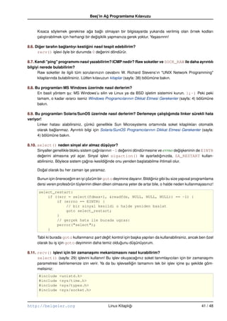 Beej’in Ag Programlama Kılavuzu
                                               ˘


      Kısaca söylemek gerekirse aga baglı olmayan bir bilgisayarda yukarıda verilmi¸ olan örnek kodları
                                       ˘      ˘                                          s
      çalı¸ tırabilmek için herhangi bir degi¸ iklik yapmanıza gerek yoktur. Ya¸ asınnn!
          s                                ˘s                                  s

8.6. Diger tarafın baglantıyı kestigini nasıl tespit edebilirim?
       ˘             ˘             ˘
      recv() i¸ levi öyle bir durumda 0 degerini döndürür.
                s                          ˘

8.7. Kendi "ping" programımı nasıl yazabilirim? ICMP nedir? Raw soketler ve SOCK_RAW ile daha ayrıntılı
bilgiyi nerede bulabilirim?
      Raw soketler ile ilgili tüm sorularınızın cevabını W. Richard Stevens’ın "UNIX Network Programming"
      kitaplarında bulabilirsiniz. Lütfen kılavuzun kitaplar (sayfa: 38) bölümüne bakın.

8.8. Bu programları MS Windows üzerinde nasıl derlerim?
      En basit yöntem su: MS Windows’u silin ve Linux ya da BSD i¸ letim sistemini kurun. };–) Peki peki
                      ¸                                             s
      tamam, o kadar ısrarcı iseniz Windows Programcılarının Dikkat Etmesi Gerekenler (sayfa: 4) bölümüne
      bakın.

8.9. Bu programları Solaris/SunOS üzerinde nasıl derlerim? Derlemeye çalıstıgımda linker sürekli hata
                                                                                ¸ ˘
veriyor!
      Linker hatası alabilirsiniz, çünkü genellikle Sun Microsystems ortamında soket kitaplıkları otomatik
      olarak baglanmaz. Ayrıntılı bilgi için Solaris/SunOS Programcılarının Dikkat Etmesi Gerekenler (sayfa:
               ˘
      4) bölümüne bakın.

8.10. select() neden sinyal alır almaz düsüyor?   ¸
      Sinyaller genellikle bloklu sistem çagrılarının –1 degerini döndürmesine ve errno degi¸ keninin de EINTR
                                           ˘               ˘                                 ˘s
      degerini almasına yol açar. Sinyal i¸ levi sigaction() ile ayarladıgınızda, SA_RESTART kullan-
         ˘                                    s                                  ˘
      abilirsiniz. Böylece sistem çagrısı kesildiginde onu yeniden ba¸ latabilme ihtimali olur.
                                      ˘          ˘                    s

      Dogal olarak bu her zaman i¸ e yaramaz.
        ˘                        s

      Bunun için önerecegim en iyi çözüm bir goto deyimine dayanır. Bildiginiz gibi bu size yapısal programlama
                         ˘                                                 ˘
      dersi veren profesörün tüylerinin diken diken olmasına yeter de artar bile, o halde neden kullanmayasınız!

      select_restart:
          if ((err = select(fdmax+1, &readfds, NULL, NULL, NULL)) == –1) {
              if (errno == EINTR) {
                  // bir sinyal kesildi o halde yeniden baslat
                  goto select_restart;
              }
              // gerçek hata ile burada ugras:
              perror("select");
          }

      Tabii ki burada goto kullanmanız sart degil; kontrol için ba¸ ka yapıları da kullanabilirsiniz, ancak ben özel
                                        ¸     ˘                   s
      olarak bu i¸ için goto deyiminin daha temiz oldugunu dü¸ ünüyorum.
                  s                                     ˘        s

8.11. recv() islevi için bir zamanasımı mekanizmasını nasıl kurabilirim?
                 ¸                    ¸
      select() (sayfa: 29) i¸ levini kullanın! Bu i¸ lev okuyacagınız soket tanımlayıcıları için bir zamana¸ ımı
                              s                    s               ˘                                          s
      parametresi belirlemenize izin verir. Ya da bu i¸ levselligin tamamını tek bir i¸ lev içine su sekilde göm-
                                                       s        ˘                     s           ¸ ¸
      melisiniz:
      #include     <unistd.h>
      #include     <sys/time.h>
      #include     <sys/types.h>
      #include     <sys/socket.h>



http://belgeler.org                               Linux Kitaplıgı
                                                               ˘                                            41 / 48
 