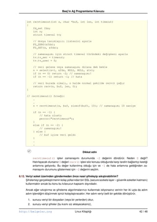 Beej’in Ag Programlama Kılavuzu
                                               ˘


       int recvtimeout(int s, char *buf, int len, int timeout)
       {
           fd_set fds;
           int n;
           struct timeval tv;

            // dosya tanımlayıcı listesini ayarla
            FD_ZERO(&fds);
            FD_SET(s, &fds);

            // zamana¸ımı için struct timeval türündeki de˘i¸keni ayarla
                     s                                    g s
            tv.tv_sec = timeout;
            tv.tv_usec = 0;

            // veri gelene veya zamana¸ımı dolana dek bekle
                                      s
            n = select(s+1, &fds, NULL, NULL, &tv);
            if (n == 0) return –2; // zamana¸ımı!
                                            s
            if (n == –1) return –1; // hata

            // veri burada olmalı, o halde normal ¸ekilde recv() ça˘ır
                                                  s                g
            return recv(s, buf, len, 0);
       }

       // recvtimeout() örne˘i:
                            g
           .
           .
           n = recvtimeout(s, buf, sizeof(buf), 10); // zamana¸ımı 10 saniye
                                                              s

            if (n == –1) {
                // hata olustu
                perror("recvtimeout");
            }
            else if (n == –2) {
                // zamana¸ımı!
                         s
            } else {
                // buf içine veri geldi
            }
            .
            .

                                                        Dikkat edin

            recvtimeout() i¸ levi zamana¸ ımı durumunda –2 degerini döndürür. Neden 0 degil?
                                 s             s                          ˘                                  ˘
            Hatırlayacak olursanız 0 degeri recv() i¸ levi söz konusu oldugunda kar¸ ı tarafın baglantıyı kestigi
                                       ˘            s                      ˘       s             ˘             ˘
            anlamına geliyordu. Bu deger kullanılmı¸ oldugu için ve –1 de hata anlamına geldiginden za-
                                       ˘            s       ˘                                       ˘
            mana¸ ımı durumunu göstermesi için –2 degerini seçtim.
                  s                                    ˘

8.12. Veriyi soket üzerinden göndermeden önce nasıl sifreleyip sıkıstırabilirim?
                                                             ¸             ¸
      Sifrelemeyi gerçekle¸ tirmenin kolay yollarından biri SSL (secure sockets layer – güvenlik soketleri katmanı)
      ¸                   s
      kullanmaktır ancak bu konu bu kılavuzun kapsamı dı¸ ındadır.
                                                              s

      Ancak eger sıkı¸ tırma ve sifreleme algoritmalarınızı kullanmak istiyorsanız verinin her iki uçta da adım
                ˘       s        ¸
      adım i¸ lendigini dü¸ ünmek i¸ inizi kolayla¸ tıracaktır. Her adım veriyi belli bir sekilde dönü¸ türür.
            s      ˘      s        s              s                                       ¸           s

        1. sunucu veriyi bir dosyadan (veya bir yerlerden) okur,
        2. sunucu veriyi sifreler (bu kısmı siz ekleyeceksiniz),
                         ¸

http://belgeler.org                               Linux Kitaplıgı
                                                               ˘                                           42 / 48
 