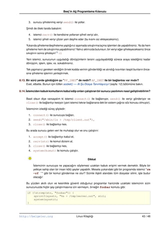Beej’in Ag Programlama Kılavuzu
                                               ˘


       3. sunucu sifrelenmi¸ veriyi send() ile yollar.
                 ¸         s

     Simdi de öteki tarafa bakalım:
     ¸

       4. istemci recv() ile kendisine yollanan sifreli veriyi alır,
                                                ¸
       5. istemci sifreli veriyi çözer yani de¸ ifre eder (bu kısmı siz ekleyeceksiniz).
                  ¸                           s

     Yukarıda sifreleme/de¸ ifreleme yaptıgınız a¸ amada sıkı¸ tırma/açma i¸ lemleri de yapabilirsiniz. Ya da hem
                 ¸             s           ˘       s            s            s
     sifreleme hem de sıkı¸ tırma yapabilirsiniz! Yalnız aklınızda bulunsun, bir veriyi eger sifreleyecekseniz önce
     ¸                        s                                                          ˘ ¸
                                 (7)
     sıkı¸ tırın sonra sifreleyin :)
         s             ¸

     Yani istemci, sunucunun uyguladıgı dönü¸ ümlerin tersini uygulayabildigi sürece araya istediginiz kadar
                                            ˘      s                       ˘                     ˘
     dönü¸ üm, i¸ lem, i¸ lev, vs. sokabilirsiniz.
          s     s       s

     Tek yapmanız gereken verdigim örnek kodda verinin gönderildigi ve alındıgı kısımları tespit bunların önce-
                                   ˘                             ˘           ˘
     sine sifreleme i¸ lemini yerle¸ tirmek.
          ¸          s             s

8.13. Bir sürü yerde gördügüm su "PF_INET" de nedir? AF_INET ile bir baglantısı var mıdır?
                             ˘      ¸                                              ˘
      Evet, elbette. Bunun için lütfen socket() –– Al Su Dosya Tanımlayıcıyı! (sayfa: 12) bölümüne bakın.
                                                      ¸

8.14. ˙stemciden kabuk komutlarını kabul edip onları çalıstıran bir sunucu yazılımını nasıl gelistirebilirim?
      I                                                  ¸                                      ¸

     Basit olsun diye varsayalım ki istemci connect() ile baglanıyor, send() ile veriyi gönderiyor ve
                                                                  ˘
     close() ile baglantıyı kesiyor (yani istemci tekrar baglanana dek bir sistem çagrısı söz konusu olmuyor).
                     ˘                                     ˘                        ˘

     ˙stemcinin izledigi süreç söyledir:
     I                ˘        ¸

       1. connect() ile sunucuya baglan,
                                   ˘
       2. send("/sbin/ls > /tmp/client.out"),
       3. close() ile baglantıyı kes.
                        ˘

     Bu arada sunucu gelen veri ile muhatap olur ve onu çalı¸ tırır:
                                                            s

       1. accept() ile baglantıyı kabul et,
                         ˘
       2. recv(str) ile komut dizisini al,
       3. close() ile baglantıyı kes,
                        ˘
       4. system(komut) ile komutu çalı¸ tır.
                                       s


                                                           Dikkat

           ˙stemcinin sunucuya ne yapacagını söylemesi uzaktan kabuk eri¸ imi vermek demektir. Böyle bir
           I                                 ˘                                s
           yetkiye sahip olan bir insan kötü seyler yapabilir. Mesela yukarıdaki gibi bir programda istemci "rm
                                              ¸
           –rf ˜" gibi bir komut gönderirse ne olur? Sizinle ili¸ kili alandakı tüm dosyalar silinir, i¸ te budur
                                                                  s                                    s
           olacagı!
                 ˘

     Bu yüzden akıllı olun ve kesinlikle güvenli oldugunuz programlar haricinde uzaktaki istemcinin sizin
                                                      ˘
     sunucunuzda hiçbir sey çalı¸ tırmasına izin vermeyin, örnegin foobar komutu gibi:
                        ¸       s                              ˘

      if (!strcmp(str, "foobar")) {
          sprintf(sysstr, "%s > /tmp/server.out", str);
          system(sysstr);
      }




http://belgeler.org                              Linux Kitaplıgı
                                                              ˘                                            43 / 48
 