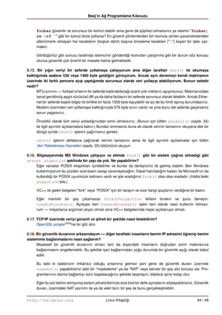 Beej’in Ag Programlama Kılavuzu
                                                  ˘


      foobar güvenilir ve sorunsuz bir komut olabilir ama gene de süpheci olmalısınız ya istemci "foobar;
                                                                    ¸
      rm –rf ˜" gibi bir komut dizisi yollarsa? En güvenli yöntemlerden biri komuta verilen parametrelerdeki
      alfanümerik olmayan her karakterin (bo¸ luk dahil) ba¸ ına önceleme karakteri ("") koyan bir i¸ lev yaz-
                                             s             s                                         s
      maktır.

      Gördügünüz gibi sunucu tarafında istemcinin gönderdigi komutları çalı¸ tırma gibi bir durum söz konusu
            ˘                                              ˘               s
      olunca güvenlik çok önemli bir mesele haline gelmektedir.

8.15. Bir yıgın veriyi bir seferde yollamaya çalısıyorum ama diger taraftan recv() ile okumaya
              ˘                                               ¸                    ˘
kalktıgımda sadece 536 veya 1460 byte geldigini görüyorum. Ancak aynı denemeyi kendi makinamın
      ˘                                                  ˘
üzerinde iki farklı pencere açıp yaptıgımda sorunsuz olarak veri yollayıp alabiliyorum. Bunun sebebi
                                                ˘
nedir?
      MTU sınırını –– ﬁziksel ortamın bir seferde kaldırabilecegi azami yük miktarını a¸ ıyorsunuz. Makinanızdaki
                                                                     ˘                         s
      sanal geridönü¸ aygıtı sürücüsü 8K ya da daha fazlasını bir seferde sorunsuz olarak iletebilir. Ancak Ether-
                      s
      net bir seferde ba¸ lık bilgisi ile birlikte en fazla 1500 byte ta¸ ıyabilir ve siz de bu limiti a¸ mı¸ durumdasınız.
                         s                                              s                               s s
      Modem üzerinden veri yollamaya kalktıgınızda 576 byte sınırı vardır ve yine bunu tek seferde geçerseniz
                                                    ˘
      sorun ya¸ arsınız.
                s

      Öncelikli olarak tüm veriyi yolladıgınızdan emin olmalısınız. (Bunun için lütfen sendall() (sayfa: 34)
                                             ˘
      ile ilgili ayrıntılı açıklamalara bakın.) Bundan eminseniz buna ek olarak verinin tamamını okuyana dek bir
      döngü içinde recv() i¸ levini çagırmanız gerekir.
                                  s         ˘

      recv() i¸ levini defalarca çagırarak verinin tamamını alma ile ilgili ayrıntılı açıklamalar için lütfen
              s                    ˘
      Veri Paketlemesi Hazretleri (sayfa: 35) bölümünü okuyun.

8.16. Bilgisayarımda MS Windows çalısıyor ve elimde fork() gibi bir sistem çagrısı olmadıgı gibi
                                           ¸                                               ˘             ˘
struct sigaction seklinde bir yapı da yok. Ne yapabilirim?
                         ¸
      Eger varsalar POSIX kitaplıkları içindedirler ve bunlar da derleyiciniz ile gelmi¸ olabilir. Ben Windows
        ˘                                                                              s
      kullanmıyorum bu yüzden size kesin cevap veremeyecegim. Fakat hatırladıgım kadarı ile Microsoft’un da
                                                              ˘                   ˘
      kullandıgı bir POSIX uyumluluk katmanı vardı ve i¸ te aradıgınız fork() olsa olsa oradadır. (Hatta belki
              ˘                                         s        ˘
      sigaction bile.)

      VC++ ile gelen belgeleri "fork" veya "POSIX" için bir tarayın ve size hangi ipuçlarını verdigine bir bakın.
                                                                                                  ˘

      Eger mantıklı bir sey çıkamazsa fork()/sigaction ikilisini bırakın ve sunu deneyin:
        ˘                   ¸                                                              ¸
      CreateProcess(). Açıkçası ben CreateProcess() i¸ levi tam olarak nasıl kullanılır bilmiyo-
                                                                  s
      rum –– milyarlarca argüman alıyor olmalı ama VC++ belgelerinde hepsi açıklanıyor olmalı.

8.17. TCP/IP üzerinde veriyi güvenli ve sifreli bir sekilde nasıl iletebilirim?
                                           ¸        ¸
      OpenSSL projesi(B89)ne bir göz atın.

8.18. Bir güvenlik duvarının arkasındayım –– diger taraftaki insanların benim IP adresimi ögrenip benim
                                                  ˘                                           ˘
sistemime baglanmalarını nasıl saglarım?
              ˘                    ˘
      Maalesef bir güvenlik duvarının amacı tam da dı¸ arıdaki insanların dogrudan sizim makinanıza
                                                          s                      ˘
      baglanmasını engellemektir. Bu sekilde içeri baglanmaları çogu durumda bir güvenlik açıgı olarak kabul
         ˘                           ¸               ˘            ˘                          ˘
      edilir.

      Bu tabii ki talebinizin imkânsız oldugu anlamına gelmez yani gene de güvenlik duvarı üzerinde
                                               ˘
      connect() yapabilirsiniz tabii bir "maskeleme" ya da "NAT" veya benzer bir sey söz konusu ise. Pro-
                                                                                          ¸
      gramlarınızı daima baglantıyı sizin ba¸ latacagınız sekilde tasarlayın, böylece i¸ iniz kolay olur.
                            ˘               s       ˘     ¸                            s

      Eger bu sizi tatmin etmiyorsa sistem yöneticilerinize size özel bir delik açmalarını söyleyebilirsiniz. Güvenlik
       ˘
      duvarı, üzerindeki NAT yazılımı ile ya da vekil tarzı bir sey ile bunu gerçekle¸ tirebilir.
                                                                ¸                     s


http://belgeler.org                                  Linux Kitaplıgı
                                                                  ˘                                                44 / 48
 