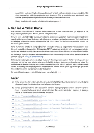 Beej’in Ag Programlama Kılavuzu
                                                   ˘


          Ancak lütfen unutmayın ki güvenlik duvarı üzerindeki bir delik haﬁfe alınabilecek bir durum degildir. Kötü
                                                                                                          ˘
          niyetli ki¸ ilere eri¸ im hakkı vermediginizden emin olmalısınız. Eger bu konularda henüz acemiyseniz bana
                    s          s                 ˘                           ˘
          inanın ki güvenli programlar yazmak hayal edebileceginizden çok daha zordur.
                                                                  ˘

          Sistem yöneticilerinizin benden nefret etmesine yol açmayın. ;–)



9. Son söz ve Yardım Çagrısı
                       ˘
  Evet hepsi bu kadar. Umuyorum ki burada verilen bilgilerin en azından bir bölümü sizin için geçerlidir ve çok
  büyük hatalar yapmamı¸ ımdır. Aslında, eminim hata yapmı¸ ımdır.
                        s                                  s

  Bunu bir uyarı kabul edin! Eger bazı seyleri net olarak aktaramayıp ya da tam olarak sizin sisteminize bire bir
                               ˘       ¸
  uyan örnekler veremeyip sizi üzdüysem özür dilerim ama bu yüzden beni suçlayamazsınız. Yani hukuki olarak
  bu belgedeki sözlerimin arkasında durdugum falan yok, çok ciddiyim. Yani bütün burada yazılanlar, tamamı, her
                                          ˘
  bir sözcük, yanlı¸ olabilir!
                   s

  Fakat muhtemelen o kadar da yanlı¸ degiller. Yani her sey bir yana su ag programlama mevzusu üzerine epey
                                      s   ˘             ¸            ¸   ˘
  bir emek harcadıgımı söyleyebilirim. Oﬁste pek çok TCP/IP uygulaması geli¸ tirdim, çok oyunculu oyun motorları
                  ˘                                                         s
  yazdım, vs. Ancak gene de bir soket programlama tanrısı sayılmam. Sıradan bir adam oldugum bile söylenebilir.
                                                                                            ˘

  Bu arada eger yapıcı (ya da yıkıcı) herhangi bir ele¸ tirisi olan varsa lütfen su adrese e–mail göndersin ki ben de
             ˘                                        s                          ¸
  gerekeni yapayım: <beej (at) piratehaven.org>.

  Bütün bunları neden yaptıgımı merak ediyor musunuz? Hepsini para için yaptım. Ha ha! Hayır, hayır yani asıl
                                ˘
  sebep su: pek çok ki¸ i bana soket programlama ile ilgili bir sürü soru sorup duruyordu ve ben de onlara tüm
          ¸              s
  cevapları tek bir belgede toplamayı dü¸ ündügümü söyledigimde bana "Harika!" diyorlardı. Ayrıca zorluklarla elde
                                            s    ˘           ˘
  edilmi¸ bu bilgi ba¸ kaları ile payla¸ ılmazsa bence heba olur. Internet bunun için en uygun araç gibi görünüyor.
        s             s                s
  Herkesi benzer sekilde bilgi payla¸ ımına davet ediyorum.
                    ¸                  s

  Bu kadar laf salatası yeter –– simdi biraz program yazmalıyı(m|z)! ;–)
                                 ¸


  Notlar
   a)     Belge içinde dipnotlar ve dı¸ baglantılar varsa, bunlarla ilgili bilgiler bulundukları sayfanın sonunda dipnot
                                      s ˘
          olarak verilmeyip, hepsi toplu olarak burada listelenmi¸ olacaktır.
                                                                  s

   b)     Konsol görüntüsünü temsil eden sarı zeminli alanlarda metin geni¸ ligine sıgmayan satırların sıgmayan
                                                                                 s ˘        ˘                   ˘
          kısmı ¬ karakteri kullanılarak bir alt satıra indirilmi¸ tir. Sarı zeminli alanlarda ¬ karakteri ile ba¸ layan
                                                                 s                                                s
          satırlar bir önceki satırın devamı olarak ele alınmalıdır.
   (B3)
          http://tangentsoft.net/wskfaq/
   (B4)
          http://www.tuxedo.org/~esr/faqs/smart-“ questions.html
   (B5)
          http://linux.com.hk/man/showman.cgi?manpath=/man/man2/send.2.inc
   (B6)
          http://linux.com.hk/man/showman.cgi?manpath=/man/man2/recv.2.inc
   (B8)
          http://www.rfc-“ editor.org/rfc/rfc793.txt
   (B9)
          http://www.rfc-“ editor.org/rfc/rfc791.txt
  (B10)
          http://www.rfc-“ editor.org/rfc/rfc768.txt


  http://belgeler.org                                 Linux Kitaplıgı
                                                                   ˘                                            45 / 48
 