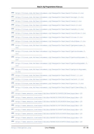 Beej’in Ag Programlama Kılavuzu
                                      ˘


(B40)
        http://linux.com.hk/man/showman.cgi?manpath=/man/man2/listen.2.inc
(B41)
        http://linux.com.hk/man/showman.cgi?manpath=/man/man2/accept.2.inc
(B42)
        http://linux.com.hk/man/showman.cgi?manpath=/man/man2/send.2.inc
(B43)
        http://linux.com.hk/man/showman.cgi?manpath=/man/man2/recv.2.inc
(B44)
        http://linux.com.hk/man/showman.cgi?manpath=/man/man2/sendto.2.inc
(B45)
        http://linux.com.hk/man/showman.cgi?manpath=/man/man2/recvfrom.2.inc
(B46)
        http://linux.com.hk/man/showman.cgi?manpath=/man/man2/close.2.inc
(B47)
        http://linux.com.hk/man/showman.cgi?manpath=/man/man2/shutdown.2.inc
(B48)
        http://linux.com.hk/man/showman.cgi?manpath=/man/man2/getpeername.2.
        inc
(B49)
        http://linux.com.hk/man/showman.cgi?manpath=/man/man2/getsockname.2.
        inc
(B50)
        http://linux.com.hk/man/showman.cgi?manpath=/man/man3/gethostbyname.3.
        inc
(B51)
        http://linux.com.hk/man/showman.cgi?manpath=/man/man3/gethostbyaddr.3.
        inc
(B52)
        http://linux.com.hk/man/showman.cgi?manpath=/man/man3/getprotobyname.
        3.inc
(B53)
        http://linux.com.hk/man/showman.cgi?manpath=/man/man2/fcntl.2.inc
(B54)
        http://linux.com.hk/man/showman.cgi?manpath=/man/man2/select.2.inc
(B55)
        http://linux.com.hk/man/showman.cgi?manpath=/man/man3/perror.3.inc
(B56)
        http://linux.com.hk/man/showman.cgi?manpath=/man/man2/gettimeofday.2.
        inc
(B57)
        http://www.amazon.com/exec/obidos/ASIN/013490012X/beejsguides-“ 20
(B58)
        http://www.amazon.com/exec/obidos/ASIN/0130810819/beejsguides-“ 20
(B59)
        http://www.amazon.com/exec/obidos/ASIN/0130183806/beejsguides-“ 20
(B60)
        http://www.amazon.com/exec/obidos/ASIN/0139738436/beejsguides-“ 20
(B61)
        http://www.amazon.com/exec/obidos/ASIN/0138487146/beejsguides-“ 20
(B62)
        http://www.amazon.com/exec/obidos/ASIN/0201633469/beejsguides-“ 20
(B63)
        http://www.amazon.com/exec/obidos/ASIN/020163354X/beejsguides-“ 20
(B64)
        http://www.amazon.com/exec/obidos/ASIN/0201634953/beejsguides-“ 20


http://belgeler.org                   Linux Kitaplıgı
                                                   ˘                         47 / 48
 