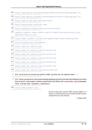Beej’in Ag Programlama Kılavuzu
                                                ˘


(B65)
        http://www.amazon.com/exec/obidos/ASIN/1565923227/beejsguides-“ 20
(B66)
        http://www.amazon.com/exec/obidos/ASIN/0201563177/beejsguides-“ 20
(B67)
        http://www.cs.umn.edu/~bentlema/unix/
(B68)
        http://www.ibrado.com/sock-“ faq/
(B69)
        http://pandonia.canberra.edu.au/ClientServer/
(B70)
        gopher://gopher-“ chem.ucdavis.edu/11/Index/Internet_aw/Intro_the_
        Internet/intro.to.ip/
(B71)
        http://www-“ iso8859-“ 5.stack.net/pages/faqs/tcpip/tcpipfaq.html
(B72)
        http://tangentsoft.net/wskfaq/
(B73)
        http://www.rfc-“ editor.org/
(B74)
        http://www.rfc-“ editor.org/rfc/rfc768.txt
(B75)
        http://www.rfc-“ editor.org/rfc/rfc791.txt
(B76)
        http://www.rfc-“ editor.org/rfc/rfc793.txt
(B77)
        http://www.rfc-“ editor.org/rfc/rfc854.txt
(B78)
        http://www.rfc-“ editor.org/rfc/rfc951.txt
(B79)
        http://www.rfc-“ editor.org/rfc/rfc1350.txt

  (6)
        Ç.N.: lsof komutu bu konuda size yardımcı olabilir, ayrıntılar için man sayfasına bakın. :–)

  (7)
        Ç.N.: Yazarın burada tek bir cümle olarak söyleyip geçtigi sey güvenlik açısından göründügünden çok daha
                                                                ˘ ¸                              ˘
        fazla önemlidir, kullanacagınız sifreleme algoritmasına çok dikkat edin ve mutlaka ¸ifrelemeden
                                  ˘     ¸                                                       s
        önce sıkı¸tırma i¸lemini uygulayın.
                 s       s

(B89)
        http://www.openssl.org/

                                                         Bu dosya (bgnet.pdf), belgenin XML biçiminin TEXLive ve
                                                         belgeler-xsl paketlerindeki araçlar kullanılarak PDF biçimine
                                                         dönü¸türülmesiyle elde edilmi¸tir.
                                                              s                         s
                                                                                                      27 Subat 2007
                                                                                                         ¸




http://belgeler.org                              Linux Kitaplıgı
                                                              ˘                                               48 / 48
 