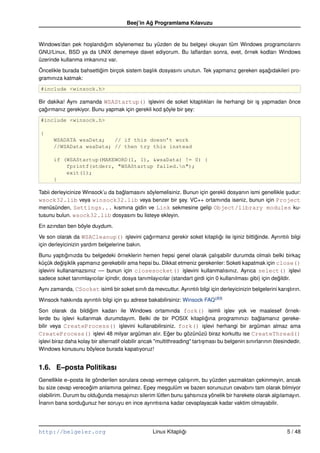 Beej’in Ag Programlama Kılavuzu
                                                 ˘


Windows’dan pek ho¸ landıgım söylenemez bu yüzden de bu belgeyi okuyan tüm Windows programcılarını
                    s     ˘
GNU/Linux, BSD ya da UNIX denemeye davet ediyorum. Bu laﬂardan sonra, evet, örnek kodları Windows
üzerinde kullanma imkanınız var.

Öncelikle burada bahsettigim birçok sistem ba¸ lık dosyasını unutun. Tek yapmanız gereken a¸ agıdakileri pro-
                         ˘                   s                                             s ˘
gramınıza katmak:
#include <winsock.h>

Bir dakika! Aynı zamanda WSAStartup() i¸ levini de soket kitaplıkları ile herhangi bir i¸ yapmadan önce
                                            s                                           s
çagırmanız gerekiyor. Bunu yapmak için gerekli kod söyle bir sey:
   ˘                                               ¸         ¸
#include <winsock.h>

{
      WSADATA wsaData;   // if this doesn’t work
      //WSAData wsaData; // then try this instead

      if (WSAStartup(MAKEWORD(1, 1), &wsaData) != 0) {
          fprintf(stderr, "WSAStartup failed.n");
          exit(1);
      }

Tabii derleyicinize Winsock’u da baglamasını söylemelisiniz. Bunun için gerekli dosyanın ismi genellikle sudur:
                                   ˘                                                                     ¸
wsock32.lib veya winsock32.lib veya benzer bir sey. VC++ ortamında iseniz, bunun için Project
                                                           ¸
menüsünden, Settings... kısmına gidin ve Link sekmesine gelip Object/library modules ku-
tusunu bulun. wsock32.lib dosyasını bu listeye ekleyin.

En azından ben böyle duydum.

Ve son olarak da WSACleanup() i¸ levini çagırmanız gerekir soket kitaplıgı ile i¸ iniz bittiginde. Ayrıntılı bilgi
                                       s      ˘                         ˘       s           ˘
için derleyicinizin yardım belgelerine bakın.

Bunu yaptıgınızda bu belgedeki örneklerin hemen hepsi genel olarak çalı¸ abilir durumda olmalı belki birkaç
              ˘                                                                 s
küçük degi¸ iklik yapmanız gerekebilir ama hepsi bu. Dikkat etmeniz gerekenler: Soketi kapatmak için close()
           ˘s
i¸ levini kullanamazsınız –– bunun için closesocket() i¸ levini kullanmalısınız. Ayrıca select() i¸ levi
 s                                                             s                                                   s
sadece soket tanımlayıcılar içindir, dosya tanımlayıcılar (standart girdi için 0 kullanılması gibi) için degildir.
                                                                                                           ˘

Aynı zamanda, CSocket isimli bir soket sınıfı da mevcuttur. Ayrıntılı bilgi için derleyicinizin belgelerini karı¸ tırın.
                                                                                                                s

Winsock hakkında ayrıntılı bilgi için su adrese bakabilirsiniz: Winsock FAQ(B3)
                                      ¸

Son olarak da bildigim kadarı ile Windows ortamında fork() isimli i¸ lev yok ve maalesef örnek-
                        ˘                                                              s
lerde bu i¸ levi kullanmak durumdayım. Belki de bir POSIX kitaplıgına programınızı baglamanız gereke-
             s                                                                 ˘                      ˘
bilir veya CreateProcess() i¸ levini kullanabilirsiniz. fork() i¸ levi herhangi bir argüman almaz ama
                                        s                                     s
CreateProcess() i¸ levi 48 milyar argüman alır. Eger bu gözünüzü biraz korkuttu ise CreateThread()
                          s                                   ˘
i¸ levi biraz daha kolay bir alternatif olabilir ancak "multithreading" tartı¸ ması bu belgenin sınırlarının ötesindedir.
 s                                                                           s
Windows konusunu böylece burada kapatıyoruz!


1.6. E–posta Politikası
Genellikle e–posta ile gönderilen sorulara cevap vermeye çalı¸ ırım, bu yüzden yazmaktan çekinmeyin, ancak
                                                                s
bu size cevap verecegim anlamına gelmez. Epey me¸ gulüm ve bazen sorunuzun cevabını tam olarak bilmiyor
                      ˘                               s
olabilirim. Durum bu oldugunda mesajınızı silerim lütfen bunu sahsınıza yönelik bir harekete olarak algılamayın.
                         ˘                                    ¸
˙nanın bana sordugunuz her soruyu en ince ayrıntısına kadar cevaplayacak kadar vaktim olmayabilir.
I                  ˘




http://belgeler.org                                 Linux Kitaplıgı
                                                                 ˘                                                5 / 48
 