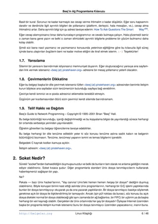 Beej’in Ag Programlama Kılavuzu
                                                   ˘


  Basit bir kural: Sorunuz ne kadar karma¸ ık ise cevap verme ihtimalim o kadar dü¸ üktür. Eger soru kapsamını
                                                  s                                          s       ˘
  daraltır ve derdinizle ilgili ayrıntılı bilgileri de yollarsanız (platform, derleyici, hata mesajları, vs.), cevap alma
  ihtimaliniz artar. Daha ayrıntılı bilgi için su adresi tavsiye ederim: How To Ask Questions The Smart
                                                ¸                                                                 Way (B4).

  Eger cevap alamıyorsanız biraz daha kurcalayın programınızı ve cevabı bulmaya çalı¸ ın. Hala çözemedi iseniz
    ˘                                                                                s
  o zaman bana gene yazın ve belki o zaman elimizdeki ayrıntılı bilgilerle probleme bir çözüm bulmamız daha
  kolay olabilir.

  Simdi sizi bana nasıl yazmanız ve yazmamanız konusunda yeterince egittigime göre bu kılavuzla ilgili süreç
   ¸                                                                            ˘ ˘
  içinde bana ula¸ tırılan övgülerin beni ne kadar motive ettigini de itiraf etmek isterim. :–) Te¸ ekkürler!
                 s                                            ˘                                   s


  1.7. Yansılama
  Sitemin bir yansısını barındırmak istiyorsanız memnuniyet duyarım. Eger olu¸ turacagınız yansıya ana sayfam-
                                                                        ˘      s      ˘
  dan link vermek isterseniz <beej (at) piratehaven.org> adresine bir mesaj yollamanız yeterli olacaktır.


  1.8. Çevirmenlerin Dikkatine
  Eger bu belgeyi ba¸ ka bir dile çevirmek isterseniz lütfen <beej (at) piratehaven.org> adresinden benimle ileti¸ im
    ˘               s                                                                                            s
  kurun böylece ana sayfadan sizin tercümenizin bulundugu sayfaya bag verebilirim.
                                                             ˘               ˘

  Çeviriye kendi isminizi ve e–posta adresinizi eklemekte tereddüt etmeyin.

  Üzgünüm yer kısıtlamasından ötürü sizin çevirinizi kendi sitemde barındıramam.


  1.9. Telif Hakkı ve Dagıtım
                        ˘
  Beej’s Guide to Network Programming – Copyright © 1995–2001 Brian "Beej" Hall.

  Bu belge bütünlügü korundugu, içerigi degi¸ tirilmedigi ve bu kopyalama bilgisi de yayınlandıgı sürece herhangi
                  ˘          ˘       ˘    ˘s           ˘                                       ˘
  bir ortamda serbestçe yeninden yayınlanabilir.

  Ögretim görevlileri bu belgeyi ögrencilerine tavsiye edebilirler.
   ˘                              ˘

  Bu belge herhangi bir dile tercüme edilebilir yeter ki söz konusu tercüme aslına sadık kalsın ve belgenin
  bütünlügünü bozmasın. Tercüme, tercümeyi yapanın ismini ve temas bilgilerini içerebilir.
         ˘

  Belgedeki C kaynak kodları kamuya açıktır.
  ˙leti¸ im adresim: <beej (at) piratehaven.org>.
  I s


2. Soket Nedir?
  Sürekli "socket"lerden bahsedildigini duymu¸ sunuzdur ve belki de bunların tam olarak ne anlama geldigini merak
                                    ˘         s                                                        ˘
  ediyor olabilirsiniz. Soket kısaca sudur: Diger programlarla standart Unix dosya tanımlayıcılarını kullanarak
                                      ¸       ˘
  haberle¸ menizi saglayan bir yapı.
          s            ˘

  Ne?

  Pekala –– bazı Unix hacker’larının, "Vay canına! Unix’teki hemen hemen her¸ ey bir dosya!" dedigini duymu¸
                                                                                        s                     ˘         s
  olabilirsiniz. Böyle konu¸ an birinin kast ettigi aslında Unix programlarının, herhangi bir G/Ç i¸ lemi yaptıklarında
                           s                      ˘                                                    s
  bunları bir dosya tanımlayıcıyı okuyarak ya da ona yazarak yaptıklarıdır. Bir dosya tanımlayıcı basitçe söylemek
  gerekirse açık bir dosya ile ili¸ kilendirilmi¸ bir tamsayıdır. Ancak (i¸ in püf noktası da burası), söz konusu bu açık
                                  s             s                         s
  dosya diskteki normal bir dosya olabilecegi gibi aynı zamanda bir ag baglantısı, bir FIFO, bir uçbirim ya da ba¸ ka
                                                ˘                          ˘    ˘                                    s
  herhangi bir veri kaynagı olabilir. Gerçekten de Unix ortamında her sey bir dosyadır! Öyleyse Internet üzerinden
                          ˘                                                  ¸
  ba¸ ka bir programla ileti¸ im kurmak isterseniz bunu bir dosya tanımlayıcı üzerinden yapacaksınız, inanın buna.
     s                      s


  http://belgeler.org                                 Linux Kitaplıgı
                                                                   ˘                                                6 / 48
 