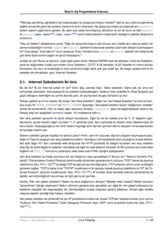 Beej’in Ag Programlama Kılavuzu
                                                  ˘


"Peki bay çok bilmi¸ , ag ileti¸ imi için kullanacagım bu dosya tanımlayıcı nerede?" gibi bir soru aklınıza gelmemi¸
                     s ˘       s                   ˘                                                                  s
olabilir ancak ben gene de cevabını vereyim ki içiniz rahat etsin: Bu dosya tanımlayıcıya ula¸ mak için socket()
                                                                                               s
sistem i¸ levini çagırmanız gerekir. Bu i¸ lev size soket tanımlayıcıyı döndürür ve siz de bunu ve tabii send()
          s        ˘                          s
ile recv() (man send        (B5), man recv (B6)) isimli soket i¸ levlerini kullanarak istediginiz sekilde ileti¸ imizini
                                                                  s                          ˘    ¸            s
kurarsınız.

"Hey, bir dakika!" diyebilirsiniz simdi. "Eger bir dosya tanımlayıcı söz konusu ise o halde tanrı a¸ kına neden her
                                  ¸        ˘                                                        s
zaman kullandıgım normal read() ve write() i¸ levlerini kullanarak soketler üzerinden ileti¸ im kuramayayım
                ˘                                        s                                        s
ki?" Kısa cevap: "Evet tabii ki!" Uzun cevap ise "Evet, mümkün ama send() ve recv() i¸ levleri veri ileti¸ iminde
                                                                                            s               s
çok daha fazla kontrol saglar ve i¸ inizi kolayla¸ tırır."
                            ˘        s            s

Sırada ne var? Buna ne dersiniz: çe¸ it çe¸ it soket vardır. Mesela DARPA Internet adresleri (Internet Soketleri),
                                      s    s
yerel bir dügümdeki (node) yol isimleri (Unix Soketleri), CCITT X.25 adresleri (X.25 Soketleri ki inanın bunları
             ˘
bilmeseniz de olur) ve kullandıgınız Unix sürümüne baglı daha pek çok soket tipi. Bu belge sadece birinci tür
                                  ˘                       ˘
soketleri ele almaktadır, yani: Internet Soketleri.


2.1. Internet Soketlerinin ˙ki türü
                           I
Bu da ne? ˙ki tür Internet soketi mi var? Evet. Sey, aslında hayır. Yalan söyledim. Daha çok var ama sizi
            I                                      ¸
korkutmak istemedim. Size sadece iki tür soketten bahsedecegim. Sadece "Ham Soketler"in (Raw Sockets) çok
                                                               ˘
güçlü oldugunu belirttigim bu cümle dı¸ ında yani, bir ara bunlara da göz atarsanız iyi olur.
          ˘            ˘              s

Pekala, gelelim su iki tür sokete. Bir tanesi "Veri Akı¸ Soketleri"; digeri ise "Veri Paketi Soketleri" ve artık biz bun-
                  ¸                                    s               ˘
lara sırası ile "SOCK_STREAM" ve "SOCK_DGRAM" diyecegiz. Veri paketi soketleri bazen "baglantısız soketler"
                                                               ˘                                     ˘
olarak da isimlendirilir. (Her ne kadar eger isterseniz bunlara connect() i¸ levi ile baglanabilecek olsanız da.
                                          ˘                                        s          ˘
Detaylı bilgi için a¸ agıdaki connect() (sayfa: 15) maddesine bakın.)
                    s ˘

Veri akı¸ soketleri güvenilir iki yönlü ileti¸ im kanallarıdır. Eger bu tür bir sokete sıra ile "1, 2" bilgilerini gön-
         s                                   s                   ˘
derirseniz, bunlar kanalın diger ucundan "1, 2" seklinde çıkar. Aynı zamanda bu ileti¸ im olası hatalara kar¸ ı da
                              ˘                     ¸                                    s                         s
korumalıdır. Kar¸ ıla¸ acagınız her türlü hatanın kaynagı sizin karman çorman aklınız olacaktır ve burada bunları
                 s s      ˘                              ˘
tartı¸ maya niyetim yok.
     s

Stream soketleri gerçek hayatta ne i¸ imize yarar? Hmm, sanırım telnet diye bir program duymu¸ sunuzdur,
                                          s                                                               s
degil mi? ˙ste bu program veri akı¸ soketlerini kullanır. Yazdıgınız tüm karakterler sizin yazdıgınız sırada iletilme-
    ˘       I¸                        s                          ˘                              ˘
lidir öyle degil mi? Aynı zamanda web tarayıcılar da HTTP protokolü ile ileti¸ im kurarken veri akı¸ soketleri
               ˘                                                                   s                      s
aracılıgı ile sayfa bilgilerini çekerler. Gerçekten de eger bir web sitesine telnet ile 80 numaralı port üzerinden
        ˘                                               ˘
baglanır ve "GET /" komutunu yollarsanız web sitesi size HTML içerigini yollayacaktır.
    ˘                                                                       ˘

Veri akı¸ soketleri bu kadar sorunsuz bir veri ileti¸ imini nasıl gerçekle¸ tirir? Bunun için "Aktarım Denetim Pro-
           s                                          s                        s
tokolü" (Transmission Control Protocol) isimli kurallar dizisinden yararlanırlar ki siz bunu "TCP" olarak da duymu¸      s
olabilirsiniz (bkz. RFC–793(B8) bu belge TCP ile ilgili çok ayrıntılı bilgi içerir.) TCP yollanan verinin sıralı ve düzgün
gitmesini saglar. "TCP"yi daha önce "TCP/IP" kısaltmasının bir parçası olarak duymu¸ olabilirsiniz ki "IP" de "In-
                ˘                                                                             s
ternet Protocol" sözünün kısaltmasıdır (bkz. RFC–791(B9).) IP kurallar dizisi temelde Internet yönlendirme ile
ilgilidir, veri bütünlügünün korunması ile ilgili pek kural içermez.
                       ˘

Harika. Peki veri paketi soketleri? Neden bunlara baglantısız deniyor? Mesele nedir kısaca? Neden bunların
                                                      ˘
"güvenilmez" oldugu söyleniyor? Bakın, bilmeniz gereken bazı gerçekler var: eger bir veri paketi yollarsanız bu
                    ˘                                                          ˘
hedeﬁne ula¸ abilir de ula¸ mayabilir de. Gönderdiginiz sırada ula¸ ması garanti edilemez. Ancak eger hedefe
             s              s                       ˘             s                                  ˘
ula¸ ırsa paketin içerdigi bilgi hatasız olacaktır.
   s                    ˘

Veri paketi soketleri de yönlendirme için IP protokolünü kullanırlar ancak TCP’den faydalanmazlar onun yerine
"Kullanıcı Veri Paketi Protokokü" (User Datagram Protocol) veya "UDP" isimli protokolü kullanırlar (bkz. RFC–
768(B10).)



http://belgeler.org                                  Linux Kitaplıgı
                                                                  ˘                                                7 / 48
 