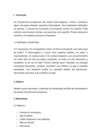 1. Introdução
As Pseudomonas aeruginosas são bacilos Gram-negativos, móveis e aeróbicos,
alguns dos quais produzem pigmentos hidrossolúveis. São amplamente distribuídas
na natureza, e costuma ser encontrada em ambientes úmidos nos hospitais. Pode
colonizar seres humanos normais, nos quais atua como saprófito. Provoca doença em
indivíduos com defesas anormais do hospedeiro.
1.2 Morfologia e identificação
A P. aeruginosa é um microrganismo móvel, em forma de bastonete, que mede cerca
de 0,6x2m. É Gram-negativa e ocorre como bactérias isoladas, em pares, e
ocasionalmente, em cadeias curtas. É um aeróbio obrigatório, que cresce facilmente
em muitos tipos de meio de cultura, produzindo, às vezes um odor adocicado ou
semelhante ao de uva ou milho. Formam colônias lisas e redondas, de coloração
esverdeada fluorescente, produzem pioverdina, que conferem ao ágar a coloração
esverdeada. Com frequência produz um pigmento azulado não fluorescente,
denominado piocianina, que se difunde em ágar.
2. Objetivo
Realizar provas presuntivas e definitivas de identificação de BGN não fermentadores
da espécie Pseudomonas aeruginosa.
3. Metodologia
3.1 Materiais
 Lâminas de microscopia
 Alça de platina
 Cultura bacteriana a ser analisada;
 Óleo de imersão
 Microscópio
 