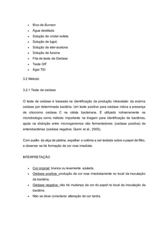  Bico de Bunsen
 Água destilada
 Solução de cristal violeta
 Solução de lugol;
 Solução de éter-acetona
 Solução de fucsina
 Fita de teste de Oxidase
 Teste O/F
 Ágar TSI
3.2 Método
3.2.1 Teste de oxidase
O teste de oxidase é baseado na identificação da produção intracelular da enzima
oxidase por determinada bactéria. Um teste positivo para oxidase indica a presença
de citocromo oxidase C na célula bacteriana. É utilizado rotineiramente na
microbiologia como método importante na triagem para identificação de bactérias,
ajuda na distinção entre microrganismos não fermentadores (oxidase positiva) de
enterobactérias (oxidase negativa; Quinn et al., 2005).
Com auxílio da alça de platina, espalhar a colônia a ser testada sobre o papel de filtro,
e observar se há formação de cor roxa imediata.
INTERPRETAÇÃO
 Cor original: branca ou levemente azulada.
 Oxidase positiva: produção de cor roxa imediatamente no local da inoculação
da bactéria.
 Oxidase negativa: não há mudança da cor do papel no local da inoculação da
bactéria.
 Não se deve considerar alteração de cor tardia.
 