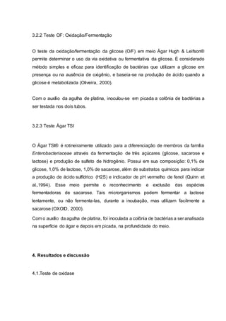 3.2.2 Teste OF: Oxidação/Fermentação
O teste da oxidação/fermentação da glicose (O/F) em meio Ágar Hugh & Leifson®
permite determinar o uso da via oxidativa ou fermentativa da glicose. É considerado
método simples e eficaz para identificação de bactérias que utilizam a glicose em
presença ou na ausência de oxigênio, e baseia-se na produção de ácido quando a
glicose é metabolizada (Oliveira, 2000).
Com o auxílio da agulha de platina, inoculou-se em picada a colônia de bactérias a
ser testada nos dois tubos.
3.2.3 Teste Ágar TSI
O Ágar TSI® é rotineiramente utilizado para a diferenciação de membros da família
Enterobacteriaceae através da fermentação de três açúcares (glicose, sacarose e
lactose) e produção de sulfeto de hidrogênio. Possui em sua composição: 0,1% de
glicose, 1,0% de lactose, 1,0% de sacarose, além de substratos químicos para indicar
a produção de ácido sulfídrico (H2S) e indicador de pH vermelho de fenol (Quinn et
al.,1994). Esse meio permite o reconhecimento e exclusão das espécies
fermentadoras de sacarose. Tais microrganismos podem fermentar a lactose
lentamente, ou não fermenta-las, durante a incubação, mas utilizam facilmente a
sacarose (OXOID, 2000).
Com o auxílio da agulha de platina, foi inoculada a colônia de bactérias a ser analisada
na superfície do ágar e depois em picada, na profundidade do meio.
4. Resultados e discussão
4.1.Teste de oxidase
 
