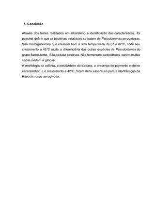 5. Conclusão
Através dos testes realizados em laboratório e identificação das características, foi
possível definir que as bactérias estudadas se tratam de Pseudomonas aeruginosas.
São microrganismos que crescem bem a uma temperatura de 37 a 42°C, onde seu
crescimento a 42°C ajuda a diferenciá-la das outras espécies de Pseudomonas do
grupo fluorescente. Sãooxidase positivas. Não fermentam carboidratos, porém muitas
cepas oxidam a glicose.
A morfologia da colônia, a positividade da oxidase, a presença de pigmento e cheiro
característico e o crescimento a 42°C, foram itens essenciais para a identificação da
Pseudomonas aeruginosa.
 