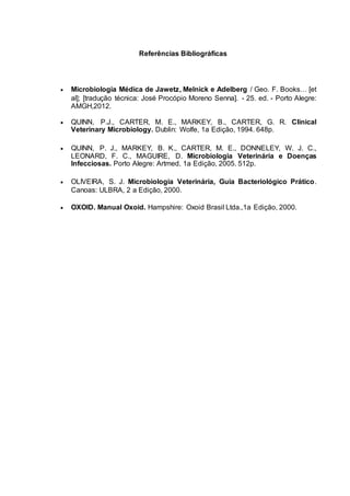Referências Bibliográficas
 Microbiologia Médica de Jawetz, Melnick e Adelberg / Geo. F. Books… [et
al]; [tradução técnica: José Procópio Moreno Senna]. - 25. ed. - Porto Alegre:
AMGH,2012.
 QUINN, P.J., CARTER, M. E., MARKEY, B., CARTER, G. R. Clinical
Veterinary Microbiology. Dublin: Wolfe, 1a Edição, 1994. 648p.
 QUINN, P. J., MARKEY, B. K., CARTER, M. E., DONNELEY, W. J. C.,
LEONARD, F. C., MAGUIRE, D. Microbiologia Veterinária e Doenças
Infecciosas. Porto Alegre: Artmed, 1a Edição, 2005. 512p.
 OLIVEIRA, S. J. Microbiologia Veterinária, Guia Bacteriológico Prático.
Canoas: ULBRA, 2 a Edição, 2000.
 OXOID. Manual Oxoid. Hampshire: Oxoid Brasil Ltda.,1a Edição, 2000.
 