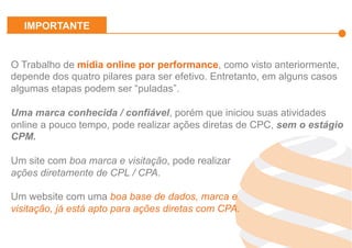 Effiliation
en quelques
chiffres
Un
accompagnement
fort
Notre réseau :
Une force
L’affiliation
Affinitaire
Gestion
des
Flux Produits
Plateforme
et
outils techniques
Studio
Effiliation
O Trabalho de mídia online por performance, como visto anteriormente,
depende dos quatro pilares para ser efetivo. Entretanto, em alguns casos
algumas etapas podem ser “puladas”.
Uma marca conhecida / confiável, porém que iniciou suas atividades
online a pouco tempo, pode realizar ações diretas de CPC, sem o estágio
CPM.
Um site com boa marca e visitação, pode realizar
ações diretamente de CPL / CPA.
Um website com uma boa base de dados, marca e
visitação, já está apto para ações diretas com CPA.
IMPORTANTE
 