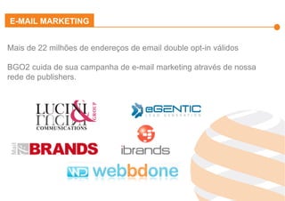 Effiliation
en quelques
chiffres
Un
accompagnement
fort
Notre réseau :
Une force
L’affiliation
Affinitaire
Gestion
des
Flux Produits
Plateforme
et
outils techniques
Studio
Effiliation
Mais de 22 milhões de endereços de email double opt-in válidos
BGO2 cuida de sua campanha de e-mail marketing através de nossa
rede de publishers.
E-MAIL MARKETING
 