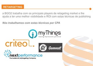 Effiliation
en quelques
chiffres
Un
accompagnement
fort
Notre réseau :
Une force
L’affiliation
Affinitaire
Gestion
des
Flux Produits
Plateforme
et
outils techniques
Studio
Effiliation
a BGO2 trabalha com os principais players de retageting market e lhe
ajuda a ter uma melhor visibilidade e ROI com estas técnicas de publishing
Nós trabalhamos com estas técnicas por CPA
RETARGETING
 