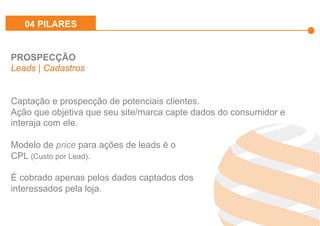 Effiliation
en quelques
chiffres
Un
accompagnement
fort
Notre réseau :
Une force
L’affiliation
Affinitaire
Gestion
des
Flux Produits
Plateforme
et
outils techniques
Studio
Effiliation
PROSPECÇÃO
Leads | Cadastros
Captação e prospecção de potenciais clientes.
Ação que objetiva que seu site/marca capte dados do consumidor e
interaja com ele.
Modelo de price para ações de leads é o
CPL (Custo por Lead).
É cobrado apenas pelos dados captados dos
interessados pela loja.
04 PILARES
 