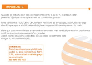 Effiliation
en quelques
chiffres
Un
accompagnement
fort
Notre réseau :
Une force
L’affiliation
Affinitaire
Gestion
des
Flux Produits
Plateforme
et
outils techniques
Studio
Effiliation
Quando se trabalha com ações diretamente por CPL ou CPA, é fundamental
pixels ou tags que servem para aferir as conversões geradas.
Uma campanha 100% CPA / CPL também necessita de divulgação, assim, todo esforço
de mídia para gerar visibilidade e visitação é responsabilidade do parceiro de mídia.
Para que possamos otimizar a campanha da maneira mais rentável para todos, precisamos
verificar em real-time as conversões geradas.
Assim iremos analisar a viabilidade desse nosso investimento para
chegar no resultado desejado.
Lembre-se:
Todo investimento em visibilidade,
visitas e, para campanhas 100%
CPA, até o cadastro sai de graça
ao anunciante.
We take the risk
IMPORTANTE
 