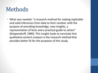 Methods
• What was needed: “a research method for making replicable
and valid inferences from data to their context, with the
purpose of providing knowledge, new insights, a
representation of facts and a practical guide to action”
(Krippendorff, 1980). This insight leads to conclude that
qualitative content analysis is the research method that
provides better fit for the purposes of this study.
 
