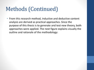 Methods (Continued)
• From this research method, inductive and deductive content
analysis are derived as practical approaches. Since the
purpose of this thesis is to generate and test new theory, both
approaches were applied. The next figure explains visually the
outline and rationale of the methodology:
 