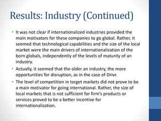 Results: Industry (Continued)
• It was not clear if internationalized industries provided the
main motivators for these companies to go global. Rather, it
seemed that technological capabilities and the size of the local
market were the main drivers of internationalization of the
born globals, independently of the levels of maturity of an
industry.
• Actually, it seemed that the older an industry, the more
opportunities for disruption, as in the case of Drivr.
• The level of competition in target markets did not prove to be
a main motivator for going international. Rather, the size of
local markets that is not sufficient for firm’s products or
services proved to be a better incentive for
internationalization.
 