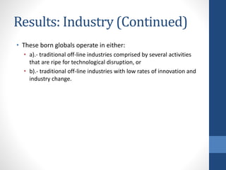 Results: Industry (Continued)
• These born globals operate in either:
• a).- traditional off-line industries comprised by several activities
that are ripe for technological disruption, or
• b).- traditional off-line industries with low rates of innovation and
industry change.
 