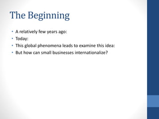 The Beginning
• A relatively few years ago:
• Today:
• This global phenomena leads to examine this idea:
• But how can small businesses internationalize?
 