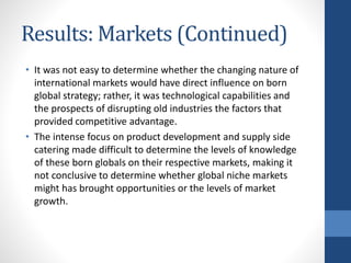 Results: Markets (Continued)
• It was not easy to determine whether the changing nature of
international markets would have direct influence on born
global strategy; rather, it was technological capabilities and
the prospects of disrupting old industries the factors that
provided competitive advantage.
• The intense focus on product development and supply side
catering made difficult to determine the levels of knowledge
of these born globals on their respective markets, making it
not conclusive to determine whether global niche markets
might has brought opportunities or the levels of market
growth.
 