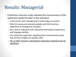 Results: Managerial
• Preliminary inductive study indicated the characteristics of the
typical born global founder or key individual:
• A self-starter with a background in technology or research
• Who hire young and educated people with little business
experience to manage the company.
• He is also an individual with substantial international experience
and language abilities.
• The conclusive arguments regarding these characteristics prove
that all these insights are equally valid.
• Yet, in other research, international experience seemed to be not
significant.
 