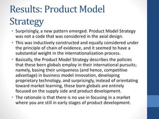 Results: Product Model
Strategy
• Surprisingly, a new pattern emerged. Product Model Strategy
was not a code that was considered in the axial design.
• This was inductively constructed and equally considered under
the principle of chain of evidence, and it seemed to have a
substantial weight in the internationalization process.
• Basically, the Product Model Strategy describes the policies
that these born globals employ in their international pursuits;
namely, basing their uniqueness (and hence, competitive
advantage) in business model innovation, developing
proprietary technology, and surprisingly, instead of orientating
toward market learning, these born globals are entirely
focused on the supply side and product development.
• The rationale is that there is no use in focusing in a market
where you are still in early stages of product development.
 
