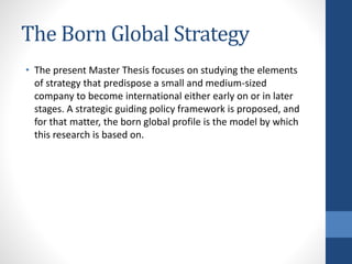 The Born Global Strategy
• The present Master Thesis focuses on studying the elements
of strategy that predispose a small and medium-sized
company to become international either early on or in later
stages. A strategic guiding policy framework is proposed, and
for that matter, the born global profile is the model by which
this research is based on.
 