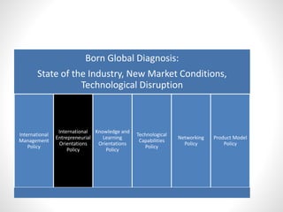 Born Global Diagnosis:
State of the Industry, New Market Conditions,
Technological Disruption
International
Management
Policy
International
Entrepreneurial
Orientations
Policy
Knowledge and
Learning
Orientations
Policy
Technological
Capabilities
Policy
Networking
Policy
Product Model
Policy
 