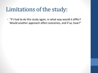 Limitations of the study:
• “If I had to do this study again, in what way would it differ?
Would another approach affect outcomes, and if so, how?”
 