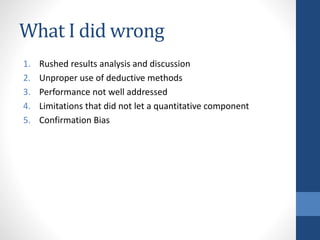 What I did wrong
1. Rushed results analysis and discussion
2. Unproper use of deductive methods
3. Performance not well addressed
4. Limitations that did not let a quantitative component
5. Confirmation Bias
 