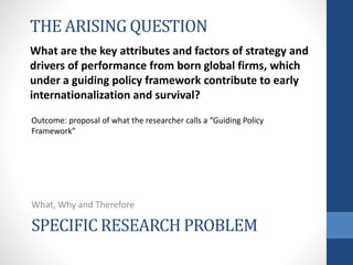 SPECIFIC RESEARCH PROBLEM
What, Why and Therefore
THE ARISING QUESTION
What are the key attributes and factors of strategy and
drivers of performance from born global firms, which
under a guiding policy framework contribute to early
internationalization and survival?
Outcome: proposal of what the researcher calls a “Guiding Policy
Framework”
 