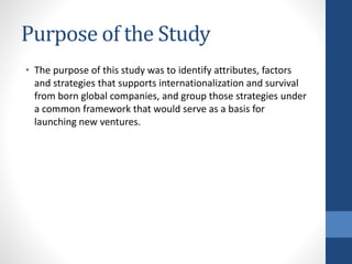 Purpose of the Study
• The purpose of this study was to identify attributes, factors
and strategies that supports internationalization and survival
from born global companies, and group those strategies under
a common framework that would serve as a basis for
launching new ventures.
 