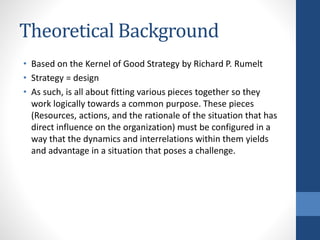 Theoretical Background
• Based on the Kernel of Good Strategy by Richard P. Rumelt
• Strategy = design
• As such, is all about fitting various pieces together so they
work logically towards a common purpose. These pieces
(Resources, actions, and the rationale of the situation that has
direct influence on the organization) must be configured in a
way that the dynamics and interrelations within them yields
and advantage in a situation that poses a challenge.
 