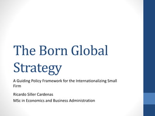 The Born Global
Strategy
A Guiding Policy Framework for the Internationalizing Small
Firm
Ricardo Siller Cardenas
MSc in Economics and Business Administration
 