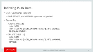 Copyright © 2015, Oracle and/or its affiliates. All rights reserved.
Indexing JSON Data
• Use Functional Indexes
– Both STORED and VIRTUAL types are supported
• Examples:
– CREATE TABLE t1 (
data JSON,
id INTEGER AS (JSON_EXTRACT(data,"$.id")) STORED,
PRIMARY KEY(id));
– CREATE TABLE t2 (
data JSON,
id INTEGER AS (JSON_EXTRACT(data,"$.id")) VIRTUAL,
KEY(id));
17
 
